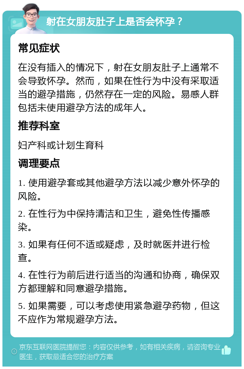 射在女朋友肚子上是否会怀孕？ 常见症状 在没有插入的情况下，射在女朋友肚子上通常不会导致怀孕。然而，如果在性行为中没有采取适当的避孕措施，仍然存在一定的风险。易感人群包括未使用避孕方法的成年人。 推荐科室 妇产科或计划生育科 调理要点 1. 使用避孕套或其他避孕方法以减少意外怀孕的风险。 2. 在性行为中保持清洁和卫生，避免性传播感染。 3. 如果有任何不适或疑虑，及时就医并进行检查。 4. 在性行为前后进行适当的沟通和协商，确保双方都理解和同意避孕措施。 5. 如果需要，可以考虑使用紧急避孕药物，但这不应作为常规避孕方法。