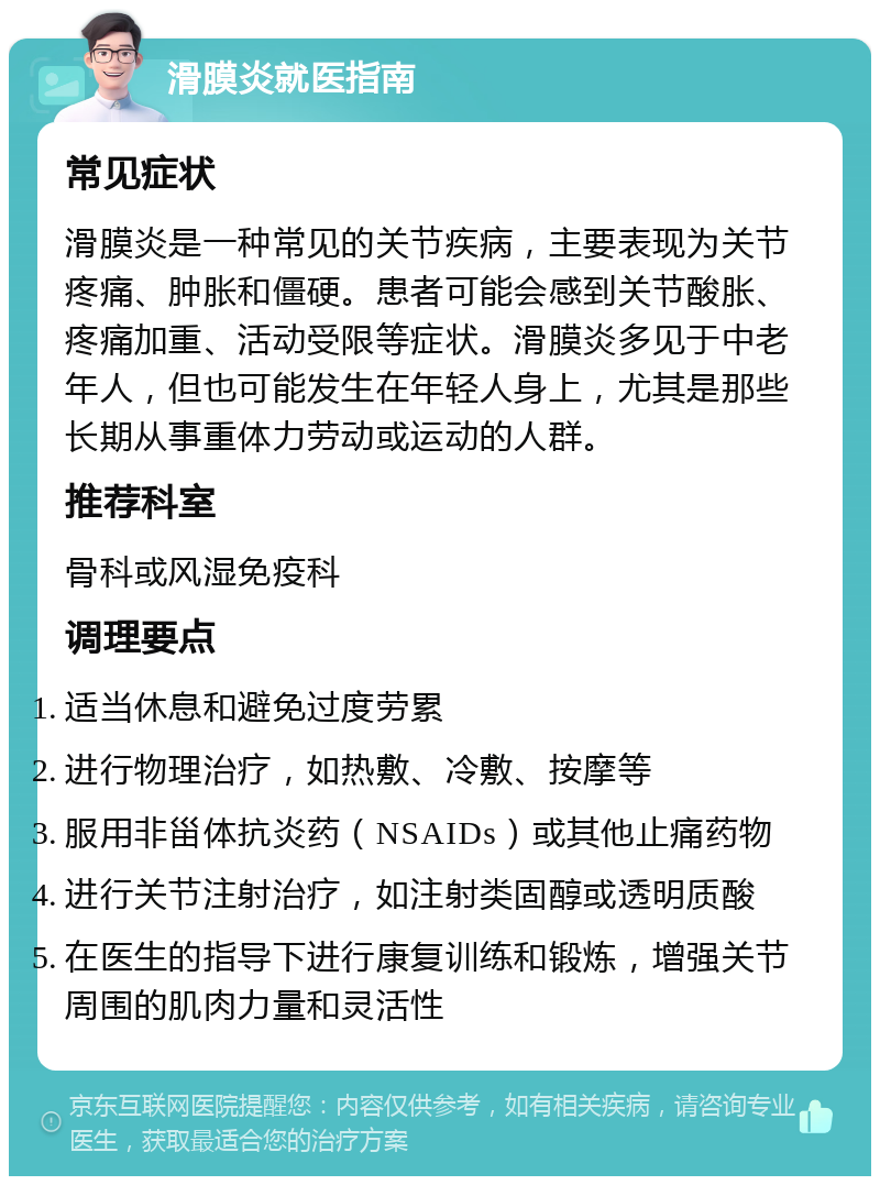 滑膜炎就医指南 常见症状 滑膜炎是一种常见的关节疾病，主要表现为关节疼痛、肿胀和僵硬。患者可能会感到关节酸胀、疼痛加重、活动受限等症状。滑膜炎多见于中老年人，但也可能发生在年轻人身上，尤其是那些长期从事重体力劳动或运动的人群。 推荐科室 骨科或风湿免疫科 调理要点 适当休息和避免过度劳累 进行物理治疗，如热敷、冷敷、按摩等 服用非甾体抗炎药（NSAIDs）或其他止痛药物 进行关节注射治疗，如注射类固醇或透明质酸 在医生的指导下进行康复训练和锻炼，增强关节周围的肌肉力量和灵活性