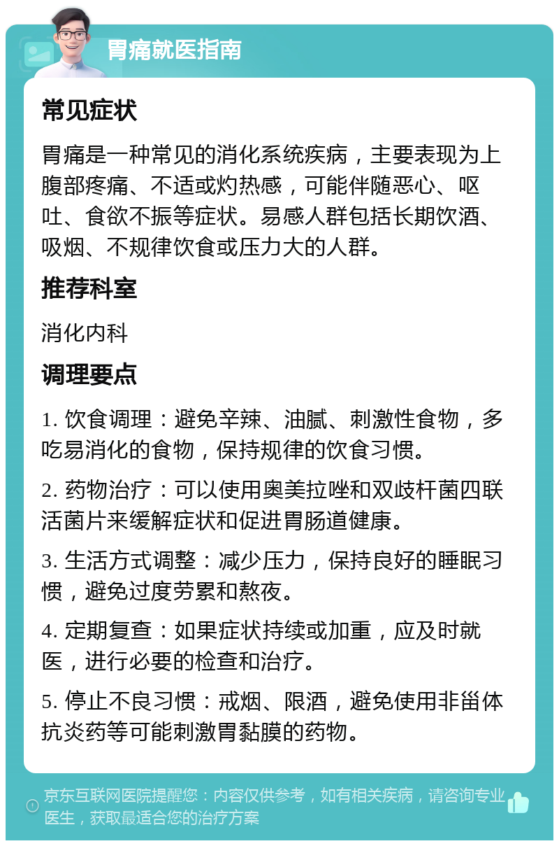 胃痛就医指南 常见症状 胃痛是一种常见的消化系统疾病，主要表现为上腹部疼痛、不适或灼热感，可能伴随恶心、呕吐、食欲不振等症状。易感人群包括长期饮酒、吸烟、不规律饮食或压力大的人群。 推荐科室 消化内科 调理要点 1. 饮食调理：避免辛辣、油腻、刺激性食物，多吃易消化的食物，保持规律的饮食习惯。 2. 药物治疗：可以使用奥美拉唑和双歧杆菌四联活菌片来缓解症状和促进胃肠道健康。 3. 生活方式调整：减少压力，保持良好的睡眠习惯，避免过度劳累和熬夜。 4. 定期复查：如果症状持续或加重，应及时就医，进行必要的检查和治疗。 5. 停止不良习惯：戒烟、限酒，避免使用非甾体抗炎药等可能刺激胃黏膜的药物。