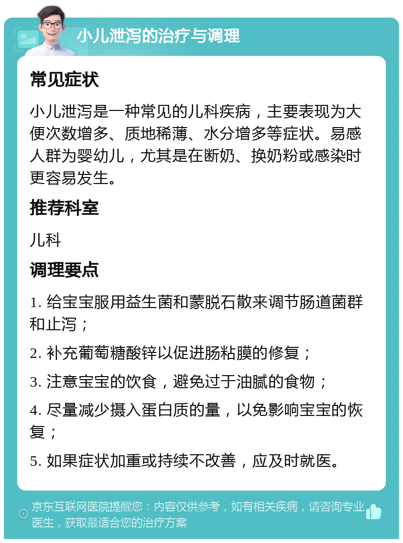 小儿泄泻的治疗与调理 常见症状 小儿泄泻是一种常见的儿科疾病，主要表现为大便次数增多、质地稀薄、水分增多等症状。易感人群为婴幼儿，尤其是在断奶、换奶粉或感染时更容易发生。 推荐科室 儿科 调理要点 1. 给宝宝服用益生菌和蒙脱石散来调节肠道菌群和止泻； 2. 补充葡萄糖酸锌以促进肠粘膜的修复； 3. 注意宝宝的饮食，避免过于油腻的食物； 4. 尽量减少摄入蛋白质的量，以免影响宝宝的恢复； 5. 如果症状加重或持续不改善，应及时就医。