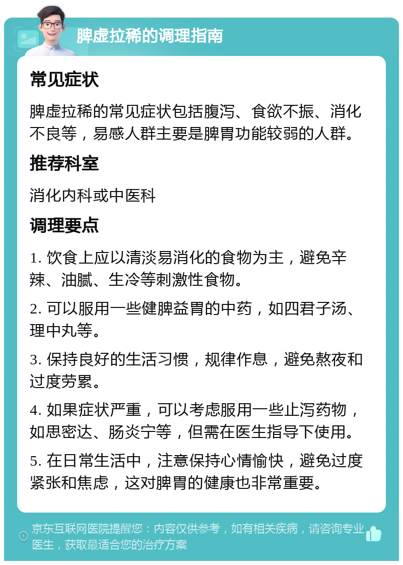 脾虚拉稀的调理指南 常见症状 脾虚拉稀的常见症状包括腹泻、食欲不振、消化不良等，易感人群主要是脾胃功能较弱的人群。 推荐科室 消化内科或中医科 调理要点 1. 饮食上应以清淡易消化的食物为主，避免辛辣、油腻、生冷等刺激性食物。 2. 可以服用一些健脾益胃的中药，如四君子汤、理中丸等。 3. 保持良好的生活习惯，规律作息，避免熬夜和过度劳累。 4. 如果症状严重，可以考虑服用一些止泻药物，如思密达、肠炎宁等，但需在医生指导下使用。 5. 在日常生活中，注意保持心情愉快，避免过度紧张和焦虑，这对脾胃的健康也非常重要。