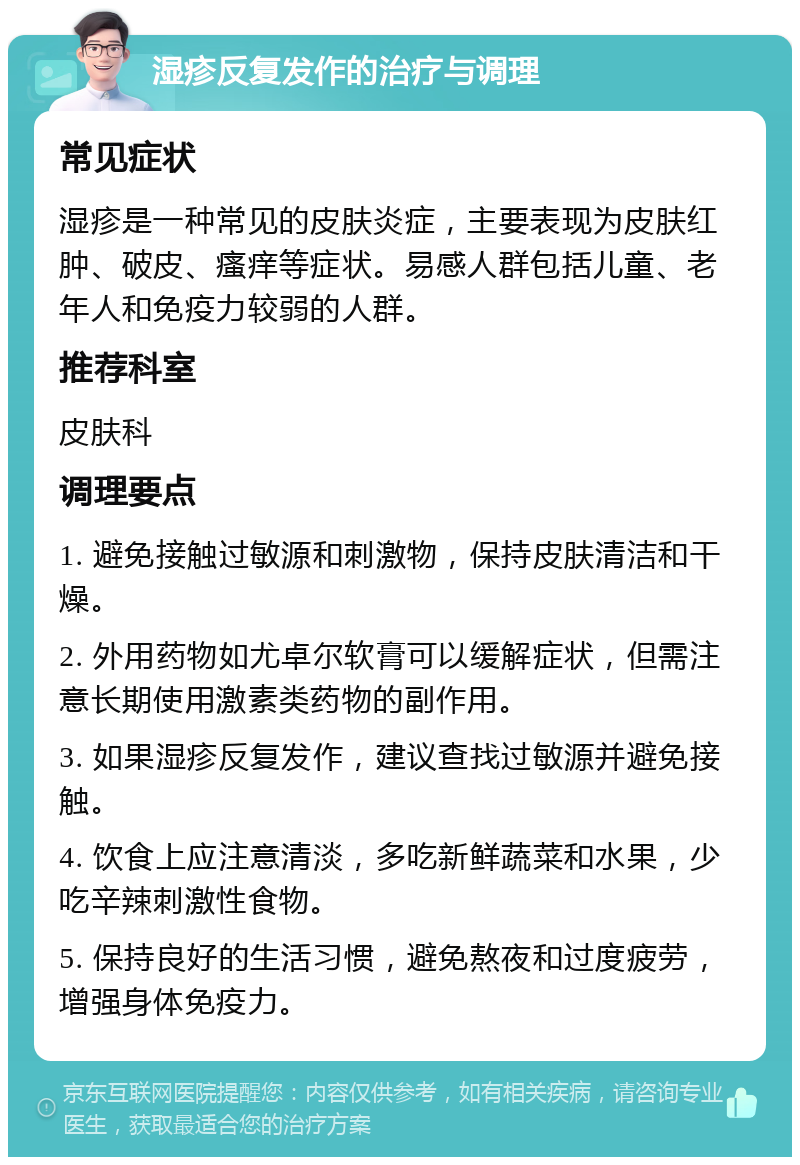 湿疹反复发作的治疗与调理 常见症状 湿疹是一种常见的皮肤炎症，主要表现为皮肤红肿、破皮、瘙痒等症状。易感人群包括儿童、老年人和免疫力较弱的人群。 推荐科室 皮肤科 调理要点 1. 避免接触过敏源和刺激物，保持皮肤清洁和干燥。 2. 外用药物如尤卓尔软膏可以缓解症状，但需注意长期使用激素类药物的副作用。 3. 如果湿疹反复发作，建议查找过敏源并避免接触。 4. 饮食上应注意清淡，多吃新鲜蔬菜和水果，少吃辛辣刺激性食物。 5. 保持良好的生活习惯，避免熬夜和过度疲劳，增强身体免疫力。