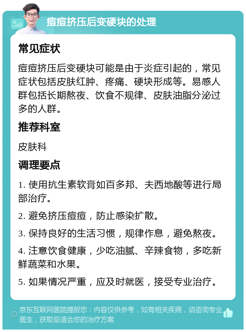 痘痘挤压后变硬块的处理 常见症状 痘痘挤压后变硬块可能是由于炎症引起的，常见症状包括皮肤红肿、疼痛、硬块形成等。易感人群包括长期熬夜、饮食不规律、皮肤油脂分泌过多的人群。 推荐科室 皮肤科 调理要点 1. 使用抗生素软膏如百多邦、夫西地酸等进行局部治疗。 2. 避免挤压痘痘，防止感染扩散。 3. 保持良好的生活习惯，规律作息，避免熬夜。 4. 注意饮食健康，少吃油腻、辛辣食物，多吃新鲜蔬菜和水果。 5. 如果情况严重，应及时就医，接受专业治疗。