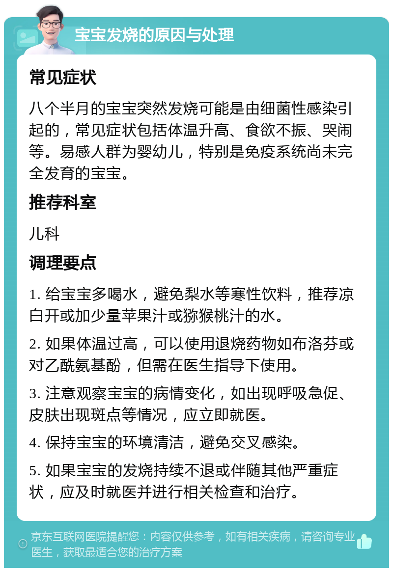 宝宝发烧的原因与处理 常见症状 八个半月的宝宝突然发烧可能是由细菌性感染引起的，常见症状包括体温升高、食欲不振、哭闹等。易感人群为婴幼儿，特别是免疫系统尚未完全发育的宝宝。 推荐科室 儿科 调理要点 1. 给宝宝多喝水，避免梨水等寒性饮料，推荐凉白开或加少量苹果汁或猕猴桃汁的水。 2. 如果体温过高，可以使用退烧药物如布洛芬或对乙酰氨基酚，但需在医生指导下使用。 3. 注意观察宝宝的病情变化，如出现呼吸急促、皮肤出现斑点等情况，应立即就医。 4. 保持宝宝的环境清洁，避免交叉感染。 5. 如果宝宝的发烧持续不退或伴随其他严重症状，应及时就医并进行相关检查和治疗。