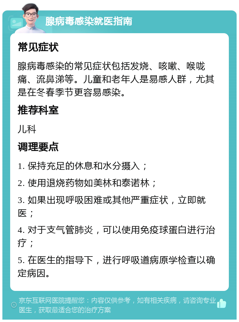 腺病毒感染就医指南 常见症状 腺病毒感染的常见症状包括发烧、咳嗽、喉咙痛、流鼻涕等。儿童和老年人是易感人群，尤其是在冬春季节更容易感染。 推荐科室 儿科 调理要点 1. 保持充足的休息和水分摄入； 2. 使用退烧药物如美林和泰诺林； 3. 如果出现呼吸困难或其他严重症状，立即就医； 4. 对于支气管肺炎，可以使用免疫球蛋白进行治疗； 5. 在医生的指导下，进行呼吸道病原学检查以确定病因。