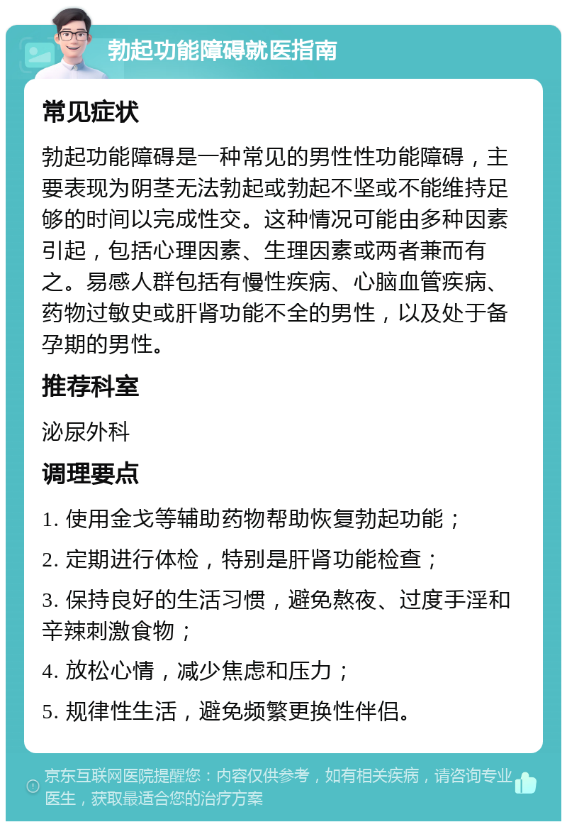 勃起功能障碍就医指南 常见症状 勃起功能障碍是一种常见的男性性功能障碍，主要表现为阴茎无法勃起或勃起不坚或不能维持足够的时间以完成性交。这种情况可能由多种因素引起，包括心理因素、生理因素或两者兼而有之。易感人群包括有慢性疾病、心脑血管疾病、药物过敏史或肝肾功能不全的男性，以及处于备孕期的男性。 推荐科室 泌尿外科 调理要点 1. 使用金戈等辅助药物帮助恢复勃起功能； 2. 定期进行体检，特别是肝肾功能检查； 3. 保持良好的生活习惯，避免熬夜、过度手淫和辛辣刺激食物； 4. 放松心情，减少焦虑和压力； 5. 规律性生活，避免频繁更换性伴侣。