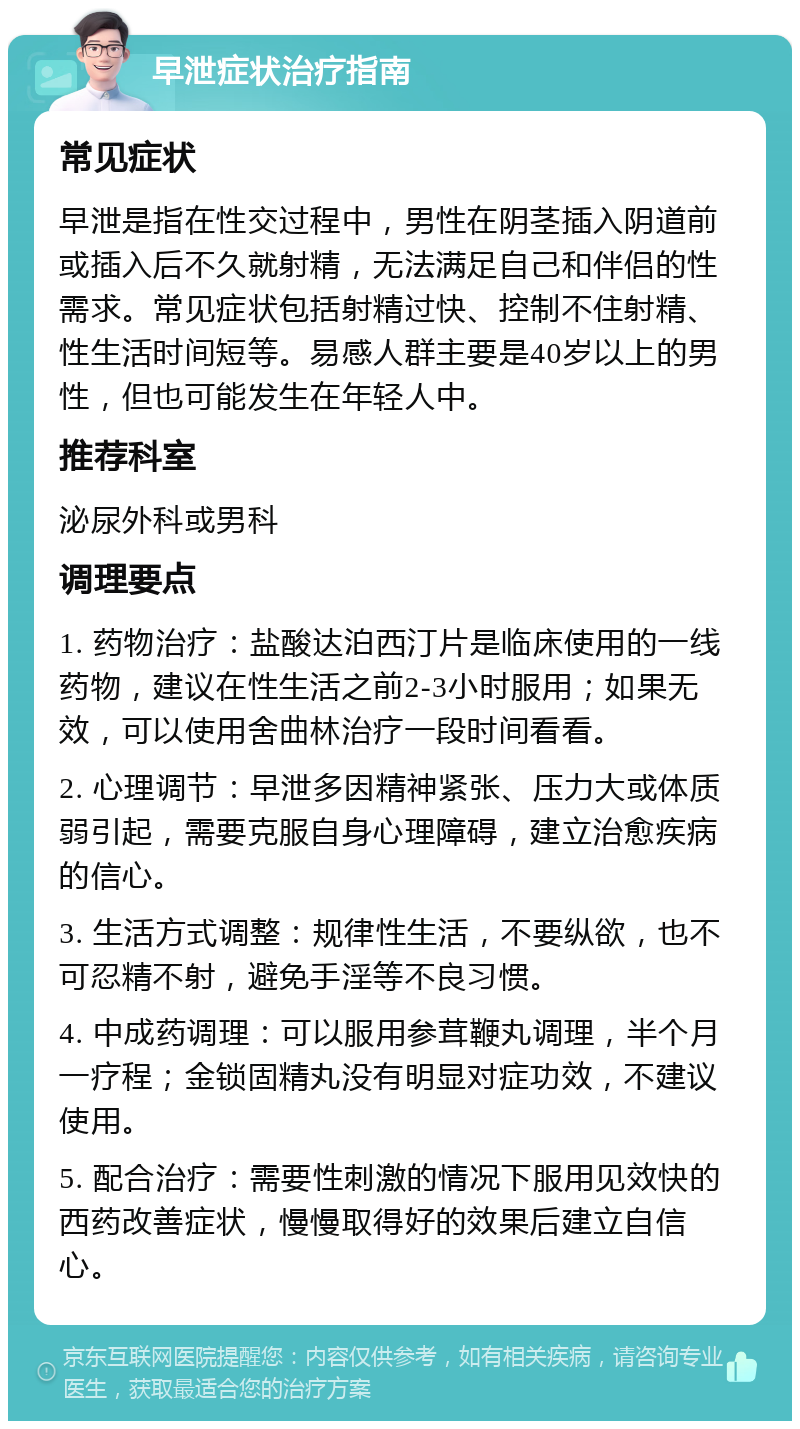 早泄症状治疗指南 常见症状 早泄是指在性交过程中，男性在阴茎插入阴道前或插入后不久就射精，无法满足自己和伴侣的性需求。常见症状包括射精过快、控制不住射精、性生活时间短等。易感人群主要是40岁以上的男性，但也可能发生在年轻人中。 推荐科室 泌尿外科或男科 调理要点 1. 药物治疗：盐酸达泊西汀片是临床使用的一线药物，建议在性生活之前2-3小时服用；如果无效，可以使用舍曲林治疗一段时间看看。 2. 心理调节：早泄多因精神紧张、压力大或体质弱引起，需要克服自身心理障碍，建立治愈疾病的信心。 3. 生活方式调整：规律性生活，不要纵欲，也不可忍精不射，避免手淫等不良习惯。 4. 中成药调理：可以服用参茸鞭丸调理，半个月一疗程；金锁固精丸没有明显对症功效，不建议使用。 5. 配合治疗：需要性刺激的情况下服用见效快的西药改善症状，慢慢取得好的效果后建立自信心。