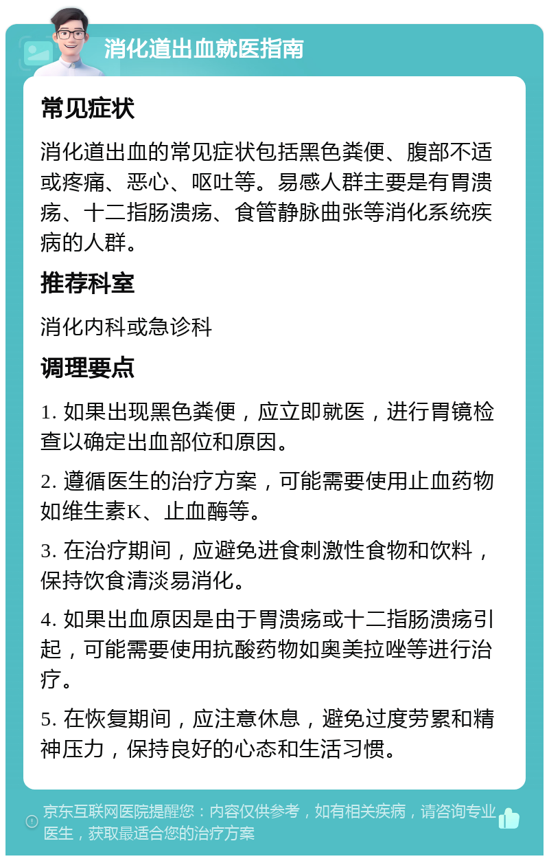 消化道出血就医指南 常见症状 消化道出血的常见症状包括黑色粪便、腹部不适或疼痛、恶心、呕吐等。易感人群主要是有胃溃疡、十二指肠溃疡、食管静脉曲张等消化系统疾病的人群。 推荐科室 消化内科或急诊科 调理要点 1. 如果出现黑色粪便，应立即就医，进行胃镜检查以确定出血部位和原因。 2. 遵循医生的治疗方案，可能需要使用止血药物如维生素K、止血酶等。 3. 在治疗期间，应避免进食刺激性食物和饮料，保持饮食清淡易消化。 4. 如果出血原因是由于胃溃疡或十二指肠溃疡引起，可能需要使用抗酸药物如奥美拉唑等进行治疗。 5. 在恢复期间，应注意休息，避免过度劳累和精神压力，保持良好的心态和生活习惯。