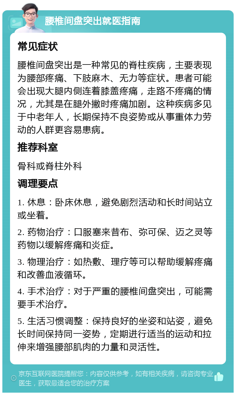 腰椎间盘突出就医指南 常见症状 腰椎间盘突出是一种常见的脊柱疾病，主要表现为腰部疼痛、下肢麻木、无力等症状。患者可能会出现大腿内侧连着膝盖疼痛，走路不疼痛的情况，尤其是在腿外撇时疼痛加剧。这种疾病多见于中老年人，长期保持不良姿势或从事重体力劳动的人群更容易患病。 推荐科室 骨科或脊柱外科 调理要点 1. 休息：卧床休息，避免剧烈活动和长时间站立或坐着。 2. 药物治疗：口服塞来昔布、弥可保、迈之灵等药物以缓解疼痛和炎症。 3. 物理治疗：如热敷、理疗等可以帮助缓解疼痛和改善血液循环。 4. 手术治疗：对于严重的腰椎间盘突出，可能需要手术治疗。 5. 生活习惯调整：保持良好的坐姿和站姿，避免长时间保持同一姿势，定期进行适当的运动和拉伸来增强腰部肌肉的力量和灵活性。