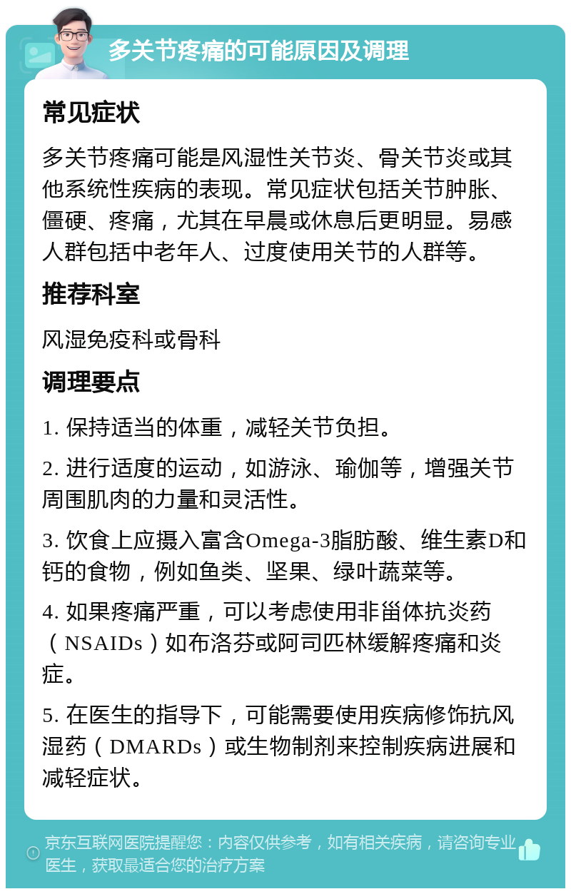 多关节疼痛的可能原因及调理 常见症状 多关节疼痛可能是风湿性关节炎、骨关节炎或其他系统性疾病的表现。常见症状包括关节肿胀、僵硬、疼痛，尤其在早晨或休息后更明显。易感人群包括中老年人、过度使用关节的人群等。 推荐科室 风湿免疫科或骨科 调理要点 1. 保持适当的体重，减轻关节负担。 2. 进行适度的运动，如游泳、瑜伽等，增强关节周围肌肉的力量和灵活性。 3. 饮食上应摄入富含Omega-3脂肪酸、维生素D和钙的食物，例如鱼类、坚果、绿叶蔬菜等。 4. 如果疼痛严重，可以考虑使用非甾体抗炎药（NSAIDs）如布洛芬或阿司匹林缓解疼痛和炎症。 5. 在医生的指导下，可能需要使用疾病修饰抗风湿药（DMARDs）或生物制剂来控制疾病进展和减轻症状。