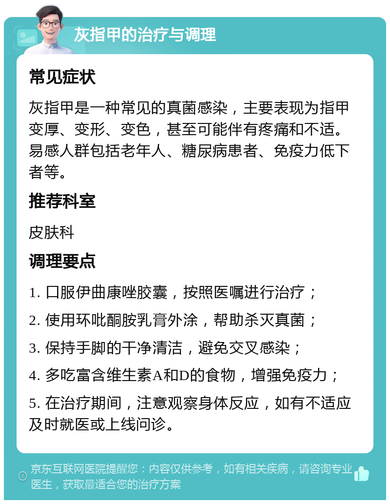 灰指甲的治疗与调理 常见症状 灰指甲是一种常见的真菌感染，主要表现为指甲变厚、变形、变色，甚至可能伴有疼痛和不适。易感人群包括老年人、糖尿病患者、免疫力低下者等。 推荐科室 皮肤科 调理要点 1. 口服伊曲康唑胶囊，按照医嘱进行治疗； 2. 使用环吡酮胺乳膏外涂，帮助杀灭真菌； 3. 保持手脚的干净清洁，避免交叉感染； 4. 多吃富含维生素A和D的食物，增强免疫力； 5. 在治疗期间，注意观察身体反应，如有不适应及时就医或上线问诊。