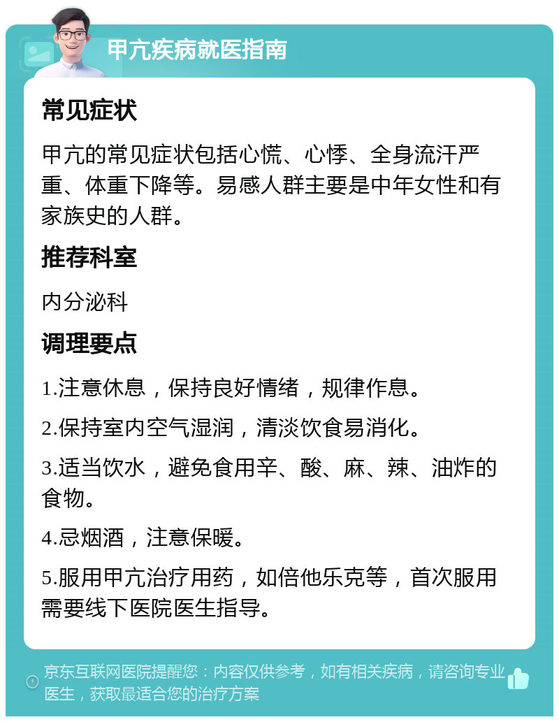 甲亢疾病就医指南 常见症状 甲亢的常见症状包括心慌、心悸、全身流汗严重、体重下降等。易感人群主要是中年女性和有家族史的人群。 推荐科室 内分泌科 调理要点 1.注意休息，保持良好情绪，规律作息。 2.保持室内空气湿润，清淡饮食易消化。 3.适当饮水，避免食用辛、酸、麻、辣、油炸的食物。 4.忌烟酒，注意保暖。 5.服用甲亢治疗用药，如倍他乐克等，首次服用需要线下医院医生指导。