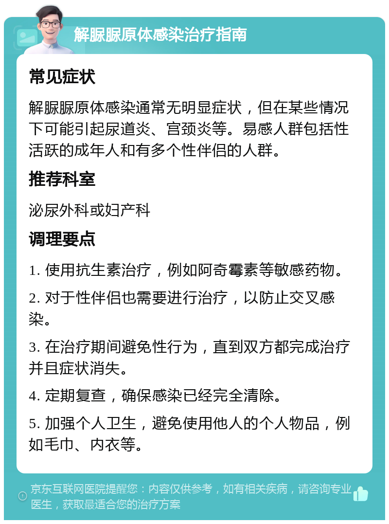 解脲脲原体感染治疗指南 常见症状 解脲脲原体感染通常无明显症状，但在某些情况下可能引起尿道炎、宫颈炎等。易感人群包括性活跃的成年人和有多个性伴侣的人群。 推荐科室 泌尿外科或妇产科 调理要点 1. 使用抗生素治疗，例如阿奇霉素等敏感药物。 2. 对于性伴侣也需要进行治疗，以防止交叉感染。 3. 在治疗期间避免性行为，直到双方都完成治疗并且症状消失。 4. 定期复查，确保感染已经完全清除。 5. 加强个人卫生，避免使用他人的个人物品，例如毛巾、内衣等。