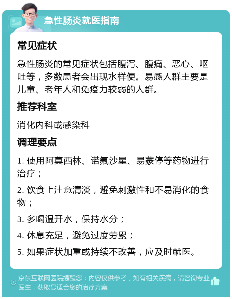 急性肠炎就医指南 常见症状 急性肠炎的常见症状包括腹泻、腹痛、恶心、呕吐等，多数患者会出现水样便。易感人群主要是儿童、老年人和免疫力较弱的人群。 推荐科室 消化内科或感染科 调理要点 1. 使用阿莫西林、诺氟沙星、易蒙停等药物进行治疗； 2. 饮食上注意清淡，避免刺激性和不易消化的食物； 3. 多喝温开水，保持水分； 4. 休息充足，避免过度劳累； 5. 如果症状加重或持续不改善，应及时就医。