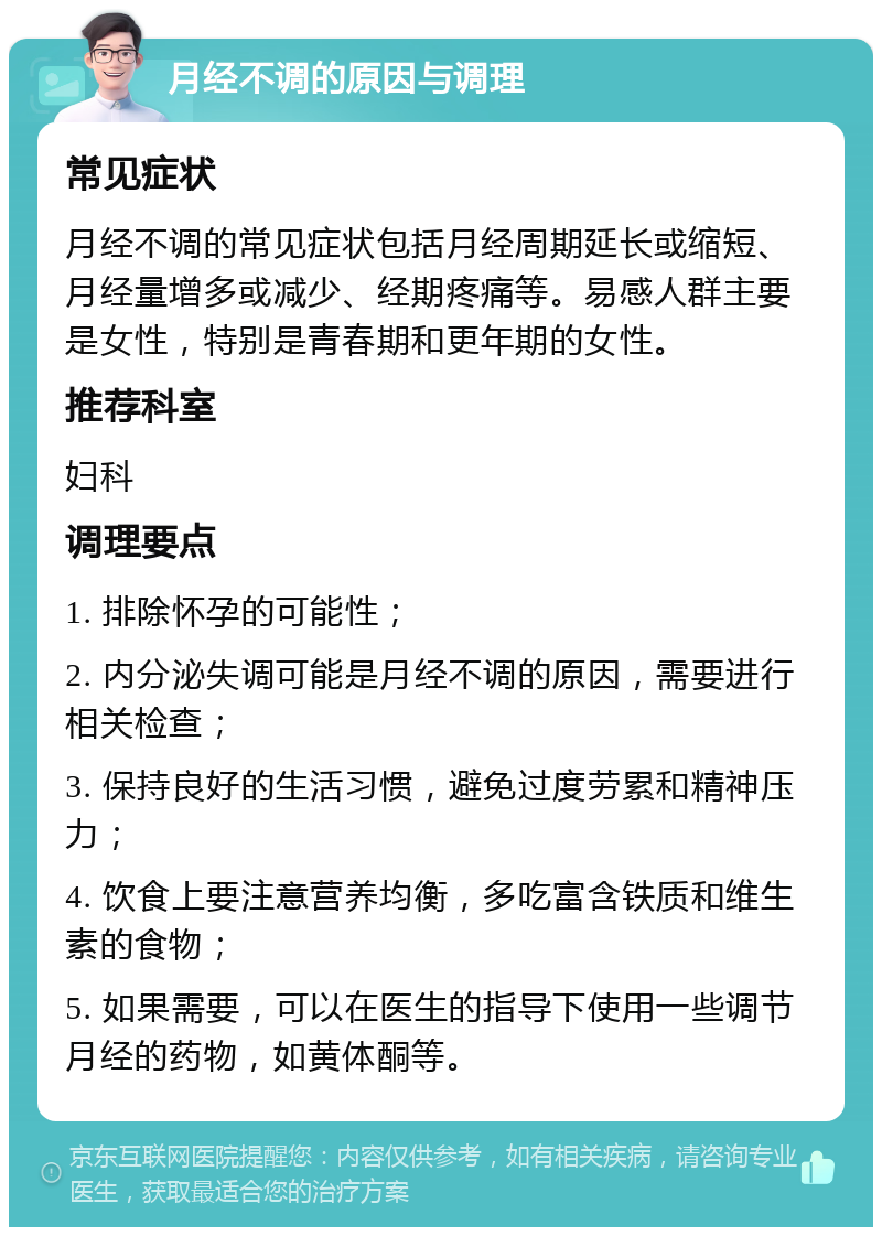 月经不调的原因与调理 常见症状 月经不调的常见症状包括月经周期延长或缩短、月经量增多或减少、经期疼痛等。易感人群主要是女性，特别是青春期和更年期的女性。 推荐科室 妇科 调理要点 1. 排除怀孕的可能性； 2. 内分泌失调可能是月经不调的原因，需要进行相关检查； 3. 保持良好的生活习惯，避免过度劳累和精神压力； 4. 饮食上要注意营养均衡，多吃富含铁质和维生素的食物； 5. 如果需要，可以在医生的指导下使用一些调节月经的药物，如黄体酮等。