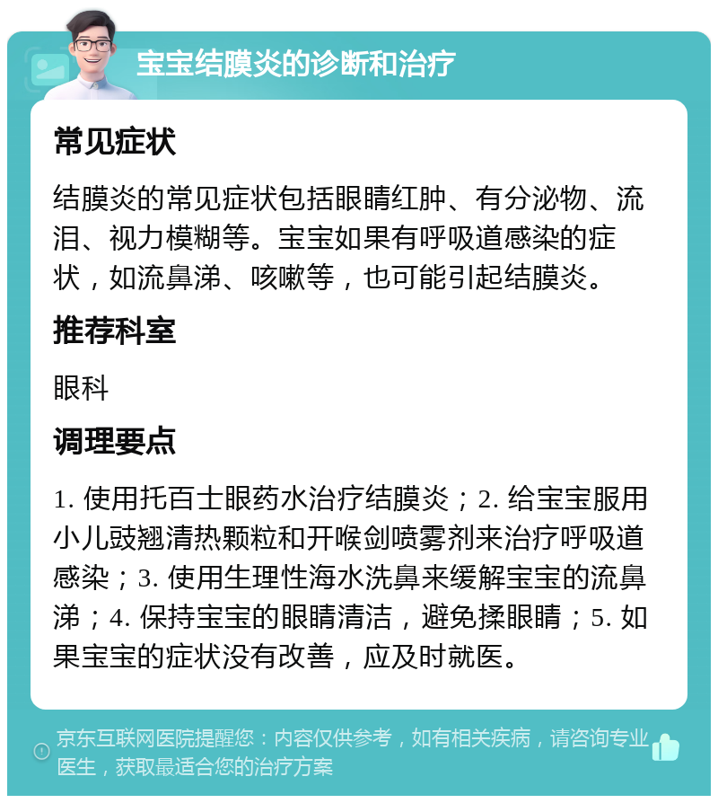 宝宝结膜炎的诊断和治疗 常见症状 结膜炎的常见症状包括眼睛红肿、有分泌物、流泪、视力模糊等。宝宝如果有呼吸道感染的症状，如流鼻涕、咳嗽等，也可能引起结膜炎。 推荐科室 眼科 调理要点 1. 使用托百士眼药水治疗结膜炎；2. 给宝宝服用小儿豉翘清热颗粒和开喉剑喷雾剂来治疗呼吸道感染；3. 使用生理性海水洗鼻来缓解宝宝的流鼻涕；4. 保持宝宝的眼睛清洁，避免揉眼睛；5. 如果宝宝的症状没有改善，应及时就医。