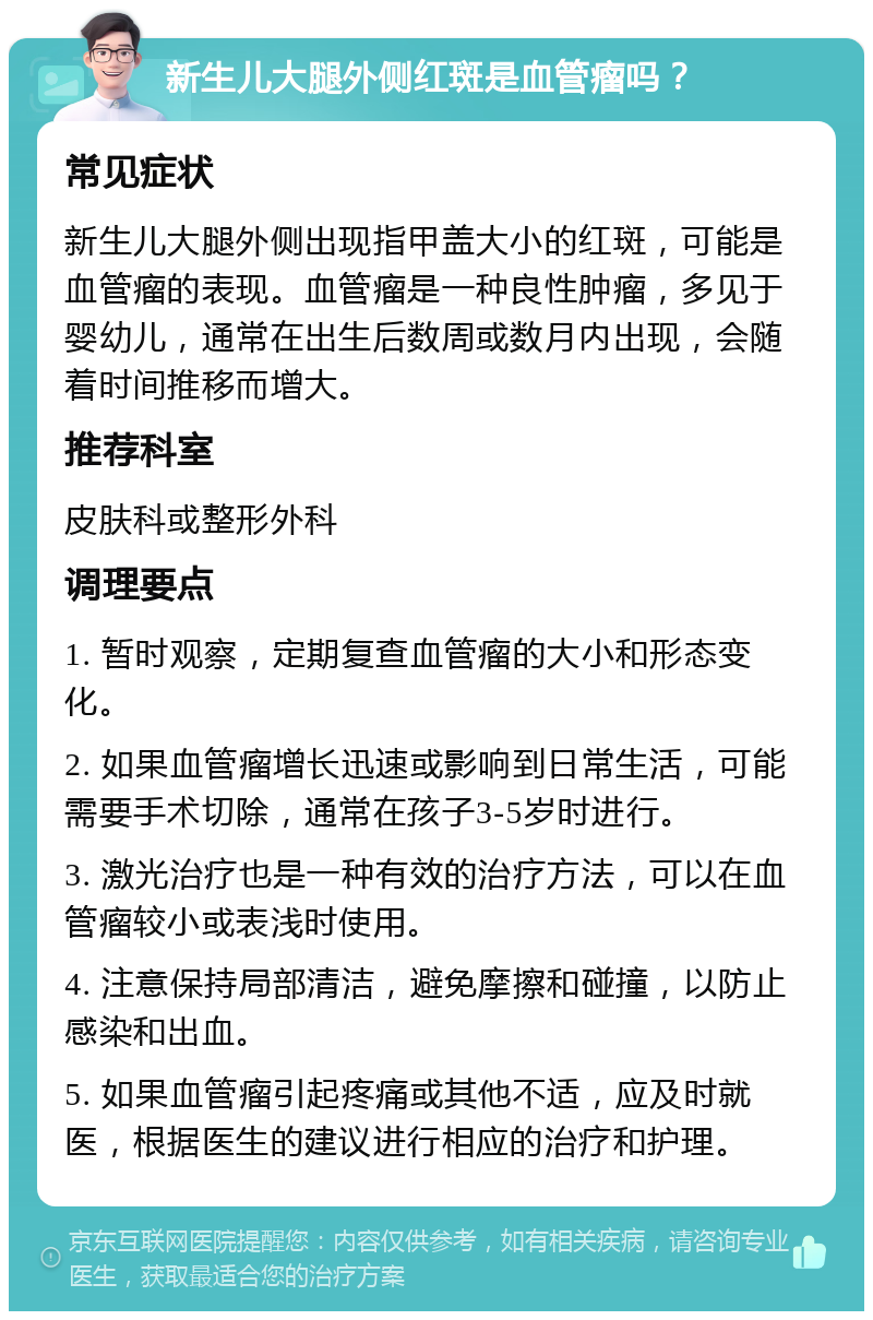 新生儿大腿外侧红斑是血管瘤吗？ 常见症状 新生儿大腿外侧出现指甲盖大小的红斑，可能是血管瘤的表现。血管瘤是一种良性肿瘤，多见于婴幼儿，通常在出生后数周或数月内出现，会随着时间推移而增大。 推荐科室 皮肤科或整形外科 调理要点 1. 暂时观察，定期复查血管瘤的大小和形态变化。 2. 如果血管瘤增长迅速或影响到日常生活，可能需要手术切除，通常在孩子3-5岁时进行。 3. 激光治疗也是一种有效的治疗方法，可以在血管瘤较小或表浅时使用。 4. 注意保持局部清洁，避免摩擦和碰撞，以防止感染和出血。 5. 如果血管瘤引起疼痛或其他不适，应及时就医，根据医生的建议进行相应的治疗和护理。