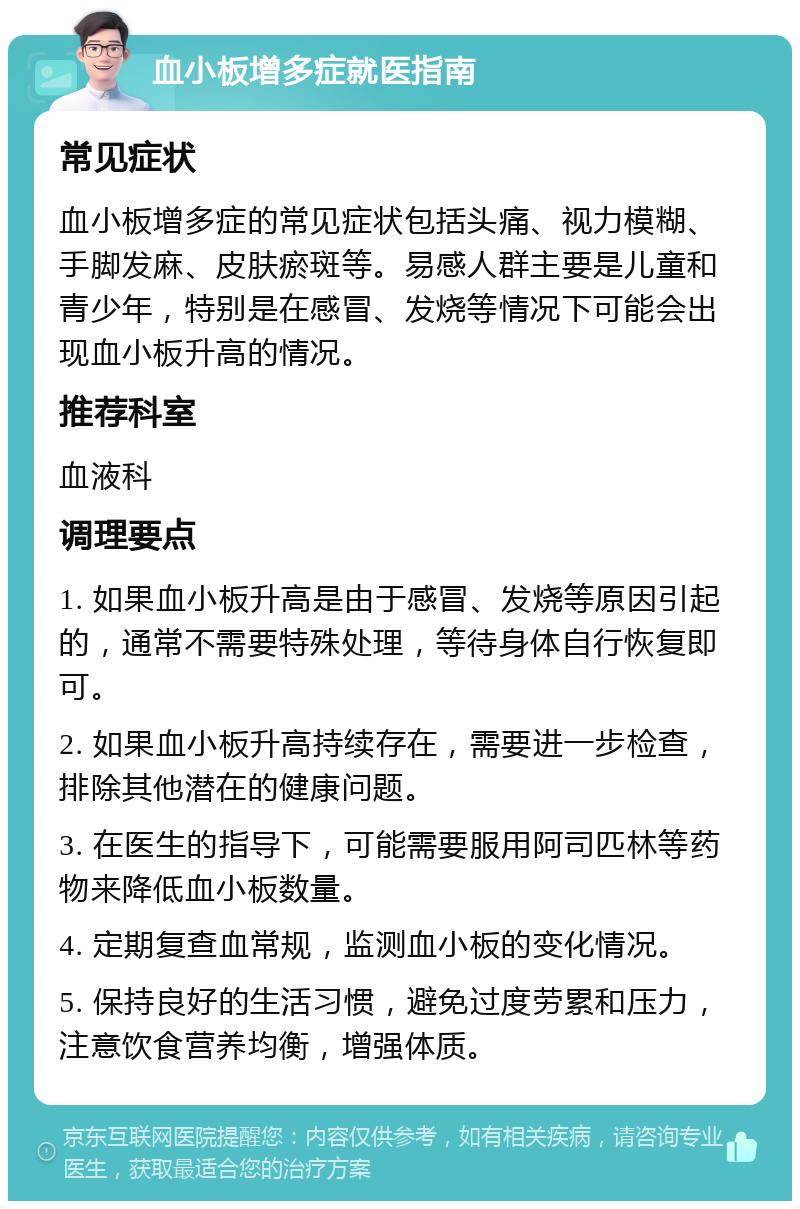 血小板增多症就医指南 常见症状 血小板增多症的常见症状包括头痛、视力模糊、手脚发麻、皮肤瘀斑等。易感人群主要是儿童和青少年，特别是在感冒、发烧等情况下可能会出现血小板升高的情况。 推荐科室 血液科 调理要点 1. 如果血小板升高是由于感冒、发烧等原因引起的，通常不需要特殊处理，等待身体自行恢复即可。 2. 如果血小板升高持续存在，需要进一步检查，排除其他潜在的健康问题。 3. 在医生的指导下，可能需要服用阿司匹林等药物来降低血小板数量。 4. 定期复查血常规，监测血小板的变化情况。 5. 保持良好的生活习惯，避免过度劳累和压力，注意饮食营养均衡，增强体质。