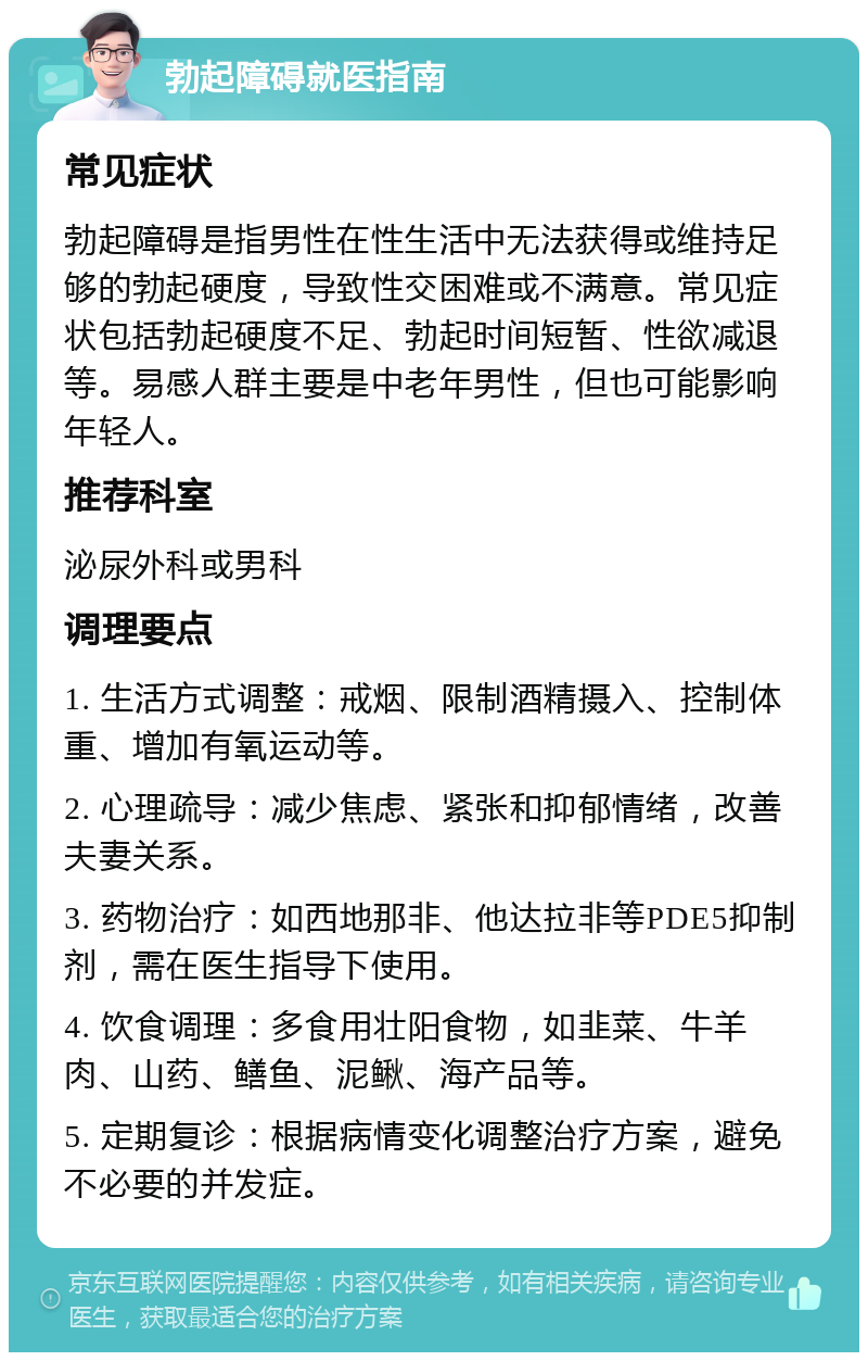 勃起障碍就医指南 常见症状 勃起障碍是指男性在性生活中无法获得或维持足够的勃起硬度，导致性交困难或不满意。常见症状包括勃起硬度不足、勃起时间短暂、性欲减退等。易感人群主要是中老年男性，但也可能影响年轻人。 推荐科室 泌尿外科或男科 调理要点 1. 生活方式调整：戒烟、限制酒精摄入、控制体重、增加有氧运动等。 2. 心理疏导：减少焦虑、紧张和抑郁情绪，改善夫妻关系。 3. 药物治疗：如西地那非、他达拉非等PDE5抑制剂，需在医生指导下使用。 4. 饮食调理：多食用壮阳食物，如韭菜、牛羊肉、山药、鳝鱼、泥鳅、海产品等。 5. 定期复诊：根据病情变化调整治疗方案，避免不必要的并发症。