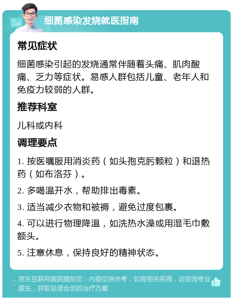 细菌感染发烧就医指南 常见症状 细菌感染引起的发烧通常伴随着头痛、肌肉酸痛、乏力等症状。易感人群包括儿童、老年人和免疫力较弱的人群。 推荐科室 儿科或内科 调理要点 1. 按医嘱服用消炎药（如头孢克肟颗粒）和退热药（如布洛芬）。 2. 多喝温开水，帮助排出毒素。 3. 适当减少衣物和被褥，避免过度包裹。 4. 可以进行物理降温，如洗热水澡或用湿毛巾敷额头。 5. 注意休息，保持良好的精神状态。