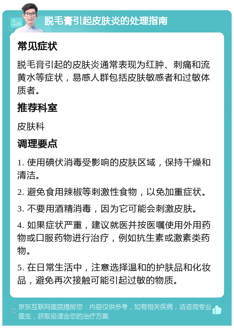 脱毛膏引起皮肤炎的处理指南 常见症状 脱毛膏引起的皮肤炎通常表现为红肿、刺痛和流黄水等症状，易感人群包括皮肤敏感者和过敏体质者。 推荐科室 皮肤科 调理要点 1. 使用碘伏消毒受影响的皮肤区域，保持干燥和清洁。 2. 避免食用辣椒等刺激性食物，以免加重症状。 3. 不要用酒精消毒，因为它可能会刺激皮肤。 4. 如果症状严重，建议就医并按医嘱使用外用药物或口服药物进行治疗，例如抗生素或激素类药物。 5. 在日常生活中，注意选择温和的护肤品和化妆品，避免再次接触可能引起过敏的物质。