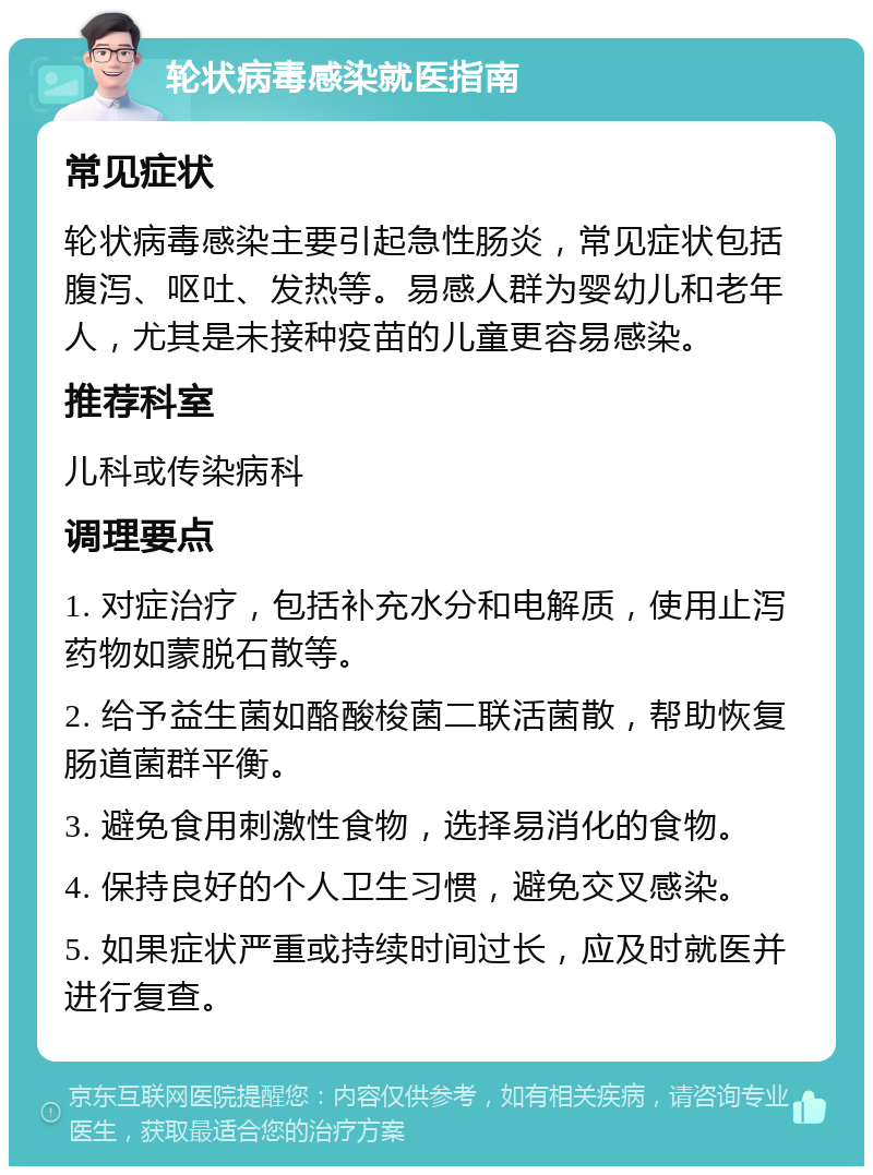 轮状病毒感染就医指南 常见症状 轮状病毒感染主要引起急性肠炎，常见症状包括腹泻、呕吐、发热等。易感人群为婴幼儿和老年人，尤其是未接种疫苗的儿童更容易感染。 推荐科室 儿科或传染病科 调理要点 1. 对症治疗，包括补充水分和电解质，使用止泻药物如蒙脱石散等。 2. 给予益生菌如酪酸梭菌二联活菌散，帮助恢复肠道菌群平衡。 3. 避免食用刺激性食物，选择易消化的食物。 4. 保持良好的个人卫生习惯，避免交叉感染。 5. 如果症状严重或持续时间过长，应及时就医并进行复查。