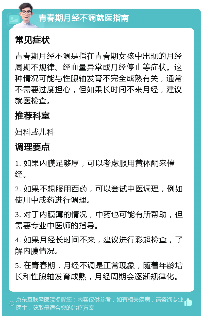 青春期月经不调就医指南 常见症状 青春期月经不调是指在青春期女孩中出现的月经周期不规律、经血量异常或月经停止等症状。这种情况可能与性腺轴发育不完全成熟有关，通常不需要过度担心，但如果长时间不来月经，建议就医检查。 推荐科室 妇科或儿科 调理要点 1. 如果内膜足够厚，可以考虑服用黄体酮来催经。 2. 如果不想服用西药，可以尝试中医调理，例如使用中成药进行调理。 3. 对于内膜薄的情况，中药也可能有所帮助，但需要专业中医师的指导。 4. 如果月经长时间不来，建议进行彩超检查，了解内膜情况。 5. 在青春期，月经不调是正常现象，随着年龄增长和性腺轴发育成熟，月经周期会逐渐规律化。