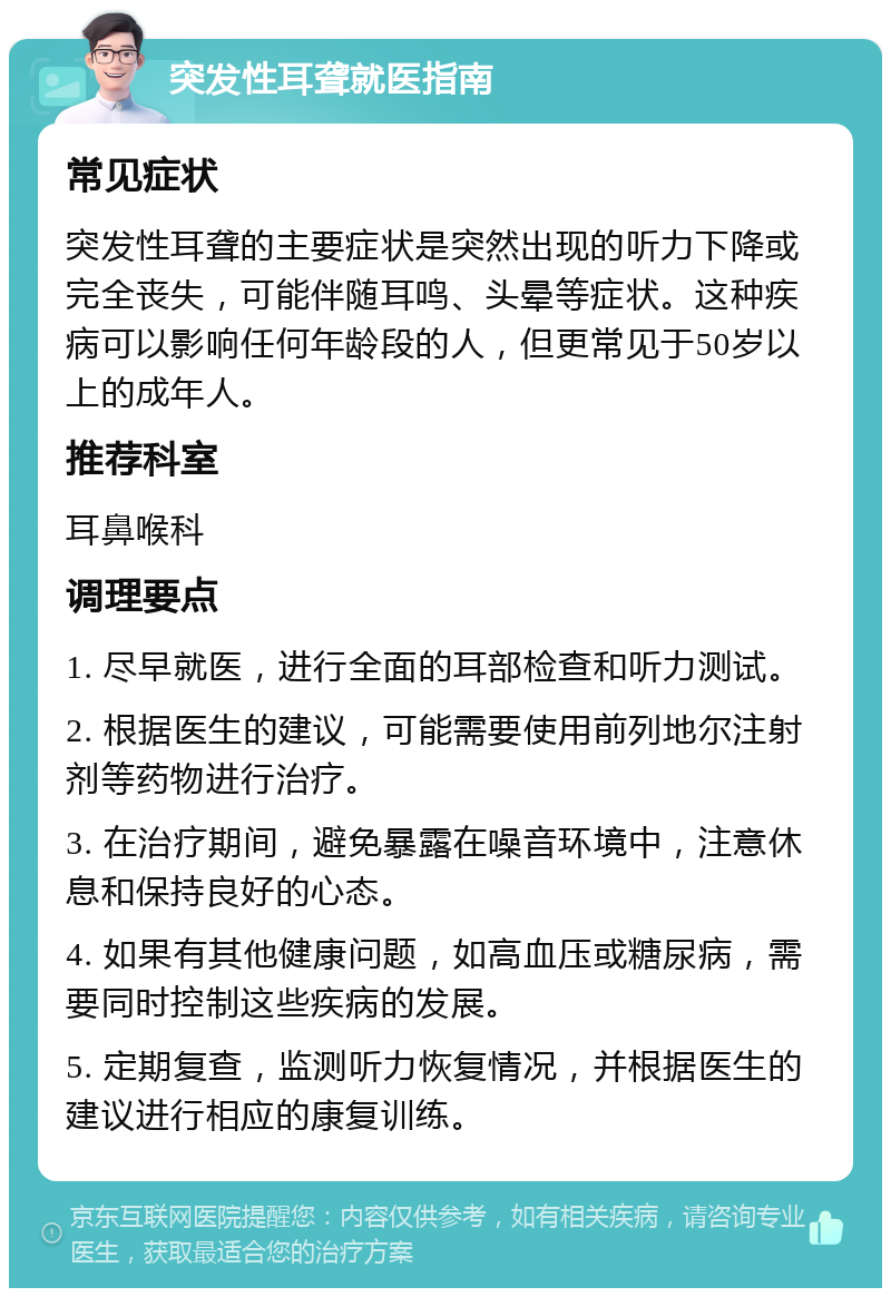 突发性耳聋就医指南 常见症状 突发性耳聋的主要症状是突然出现的听力下降或完全丧失，可能伴随耳鸣、头晕等症状。这种疾病可以影响任何年龄段的人，但更常见于50岁以上的成年人。 推荐科室 耳鼻喉科 调理要点 1. 尽早就医，进行全面的耳部检查和听力测试。 2. 根据医生的建议，可能需要使用前列地尔注射剂等药物进行治疗。 3. 在治疗期间，避免暴露在噪音环境中，注意休息和保持良好的心态。 4. 如果有其他健康问题，如高血压或糖尿病，需要同时控制这些疾病的发展。 5. 定期复查，监测听力恢复情况，并根据医生的建议进行相应的康复训练。