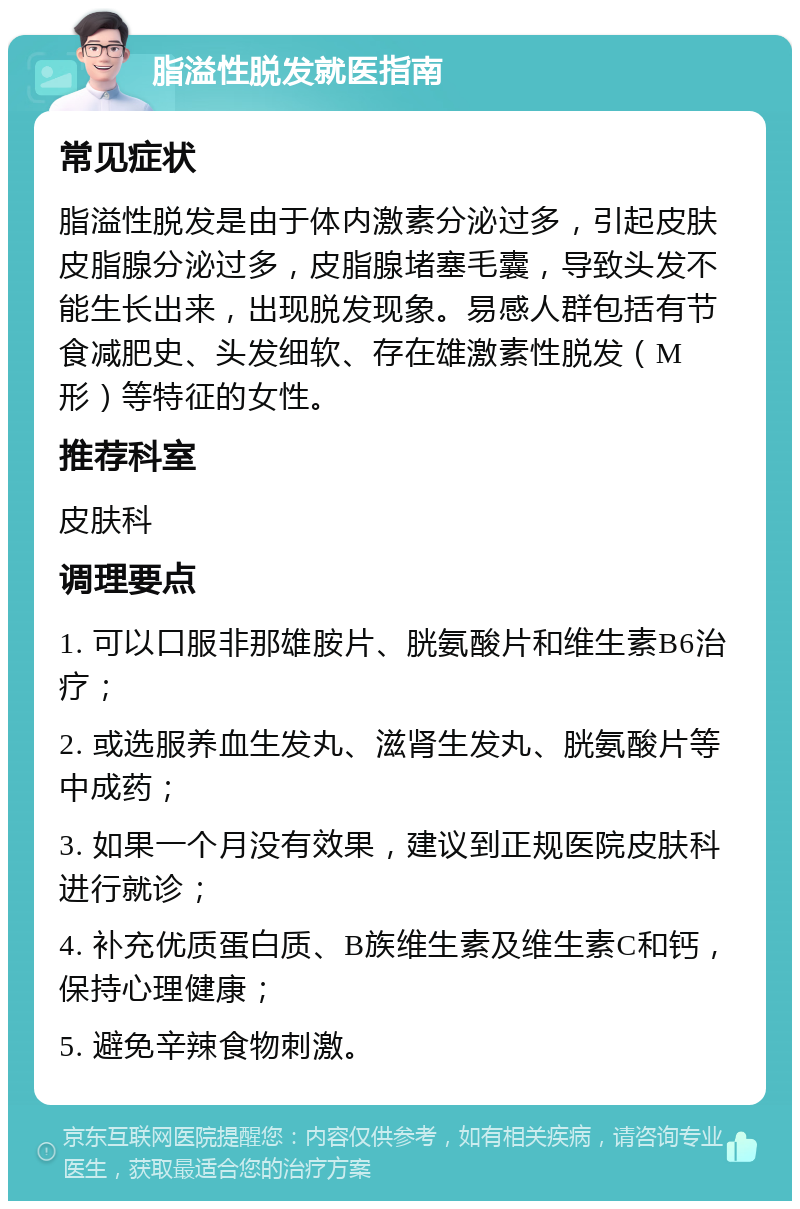 脂溢性脱发就医指南 常见症状 脂溢性脱发是由于体内激素分泌过多，引起皮肤皮脂腺分泌过多，皮脂腺堵塞毛囊，导致头发不能生长出来，出现脱发现象。易感人群包括有节食减肥史、头发细软、存在雄激素性脱发（M形）等特征的女性。 推荐科室 皮肤科 调理要点 1. 可以口服非那雄胺片、胱氨酸片和维生素B6治疗； 2. 或选服养血生发丸、滋肾生发丸、胱氨酸片等中成药； 3. 如果一个月没有效果，建议到正规医院皮肤科进行就诊； 4. 补充优质蛋白质、B族维生素及维生素C和钙，保持心理健康； 5. 避免辛辣食物刺激。