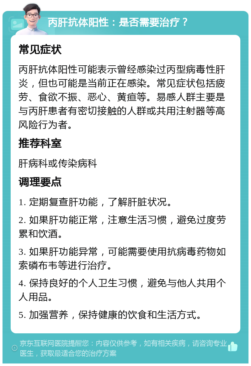 丙肝抗体阳性：是否需要治疗？ 常见症状 丙肝抗体阳性可能表示曾经感染过丙型病毒性肝炎，但也可能是当前正在感染。常见症状包括疲劳、食欲不振、恶心、黄疸等。易感人群主要是与丙肝患者有密切接触的人群或共用注射器等高风险行为者。 推荐科室 肝病科或传染病科 调理要点 1. 定期复查肝功能，了解肝脏状况。 2. 如果肝功能正常，注意生活习惯，避免过度劳累和饮酒。 3. 如果肝功能异常，可能需要使用抗病毒药物如索磷布韦等进行治疗。 4. 保持良好的个人卫生习惯，避免与他人共用个人用品。 5. 加强营养，保持健康的饮食和生活方式。