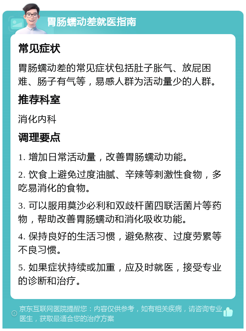 胃肠蠕动差就医指南 常见症状 胃肠蠕动差的常见症状包括肚子胀气、放屁困难、肠子有气等，易感人群为活动量少的人群。 推荐科室 消化内科 调理要点 1. 增加日常活动量，改善胃肠蠕动功能。 2. 饮食上避免过度油腻、辛辣等刺激性食物，多吃易消化的食物。 3. 可以服用莫沙必利和双歧杆菌四联活菌片等药物，帮助改善胃肠蠕动和消化吸收功能。 4. 保持良好的生活习惯，避免熬夜、过度劳累等不良习惯。 5. 如果症状持续或加重，应及时就医，接受专业的诊断和治疗。