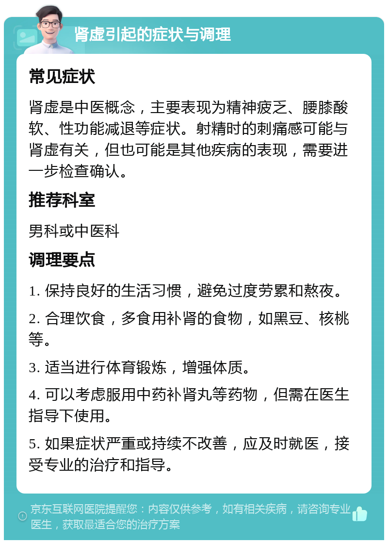 肾虚引起的症状与调理 常见症状 肾虚是中医概念，主要表现为精神疲乏、腰膝酸软、性功能减退等症状。射精时的刺痛感可能与肾虚有关，但也可能是其他疾病的表现，需要进一步检查确认。 推荐科室 男科或中医科 调理要点 1. 保持良好的生活习惯，避免过度劳累和熬夜。 2. 合理饮食，多食用补肾的食物，如黑豆、核桃等。 3. 适当进行体育锻炼，增强体质。 4. 可以考虑服用中药补肾丸等药物，但需在医生指导下使用。 5. 如果症状严重或持续不改善，应及时就医，接受专业的治疗和指导。