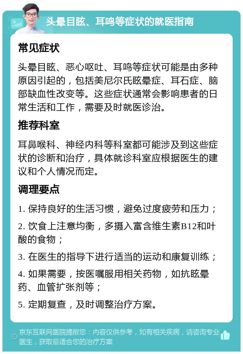 头晕目眩、耳鸣等症状的就医指南 常见症状 头晕目眩、恶心呕吐、耳鸣等症状可能是由多种原因引起的，包括美尼尔氏眩晕症、耳石症、脑部缺血性改变等。这些症状通常会影响患者的日常生活和工作，需要及时就医诊治。 推荐科室 耳鼻喉科、神经内科等科室都可能涉及到这些症状的诊断和治疗，具体就诊科室应根据医生的建议和个人情况而定。 调理要点 1. 保持良好的生活习惯，避免过度疲劳和压力； 2. 饮食上注意均衡，多摄入富含维生素B12和叶酸的食物； 3. 在医生的指导下进行适当的运动和康复训练； 4. 如果需要，按医嘱服用相关药物，如抗眩晕药、血管扩张剂等； 5. 定期复查，及时调整治疗方案。