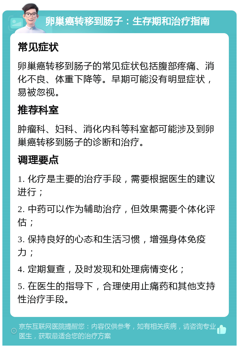 卵巢癌转移到肠子：生存期和治疗指南 常见症状 卵巢癌转移到肠子的常见症状包括腹部疼痛、消化不良、体重下降等。早期可能没有明显症状，易被忽视。 推荐科室 肿瘤科、妇科、消化内科等科室都可能涉及到卵巢癌转移到肠子的诊断和治疗。 调理要点 1. 化疗是主要的治疗手段，需要根据医生的建议进行； 2. 中药可以作为辅助治疗，但效果需要个体化评估； 3. 保持良好的心态和生活习惯，增强身体免疫力； 4. 定期复查，及时发现和处理病情变化； 5. 在医生的指导下，合理使用止痛药和其他支持性治疗手段。