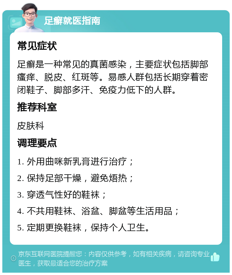 足癣就医指南 常见症状 足癣是一种常见的真菌感染，主要症状包括脚部瘙痒、脱皮、红斑等。易感人群包括长期穿着密闭鞋子、脚部多汗、免疫力低下的人群。 推荐科室 皮肤科 调理要点 1. 外用曲咪新乳膏进行治疗； 2. 保持足部干燥，避免焐热； 3. 穿透气性好的鞋袜； 4. 不共用鞋袜、浴盆、脚盆等生活用品； 5. 定期更换鞋袜，保持个人卫生。