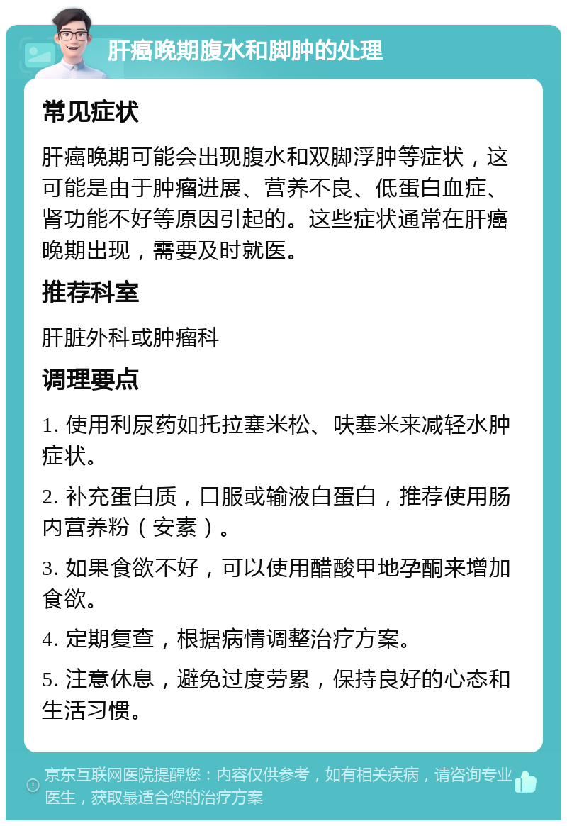 肝癌晚期腹水和脚肿的处理 常见症状 肝癌晚期可能会出现腹水和双脚浮肿等症状，这可能是由于肿瘤进展、营养不良、低蛋白血症、肾功能不好等原因引起的。这些症状通常在肝癌晚期出现，需要及时就医。 推荐科室 肝脏外科或肿瘤科 调理要点 1. 使用利尿药如托拉塞米松、呋塞米来减轻水肿症状。 2. 补充蛋白质，口服或输液白蛋白，推荐使用肠内营养粉（安素）。 3. 如果食欲不好，可以使用醋酸甲地孕酮来增加食欲。 4. 定期复查，根据病情调整治疗方案。 5. 注意休息，避免过度劳累，保持良好的心态和生活习惯。