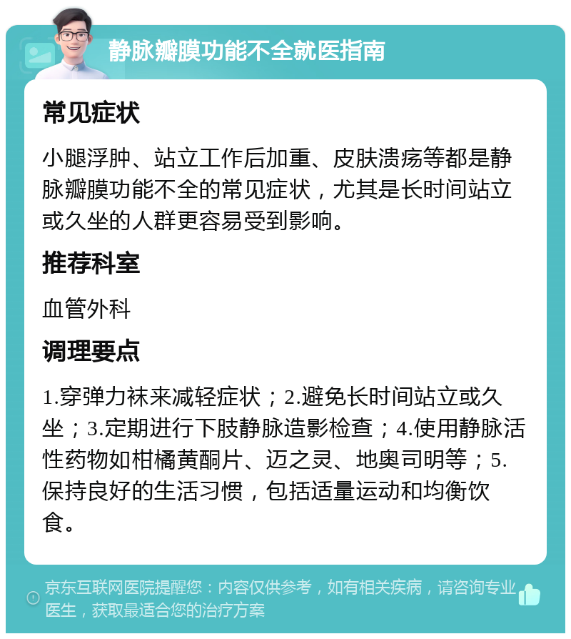 静脉瓣膜功能不全就医指南 常见症状 小腿浮肿、站立工作后加重、皮肤溃疡等都是静脉瓣膜功能不全的常见症状，尤其是长时间站立或久坐的人群更容易受到影响。 推荐科室 血管外科 调理要点 1.穿弹力袜来减轻症状；2.避免长时间站立或久坐；3.定期进行下肢静脉造影检查；4.使用静脉活性药物如柑橘黄酮片、迈之灵、地奥司明等；5.保持良好的生活习惯，包括适量运动和均衡饮食。