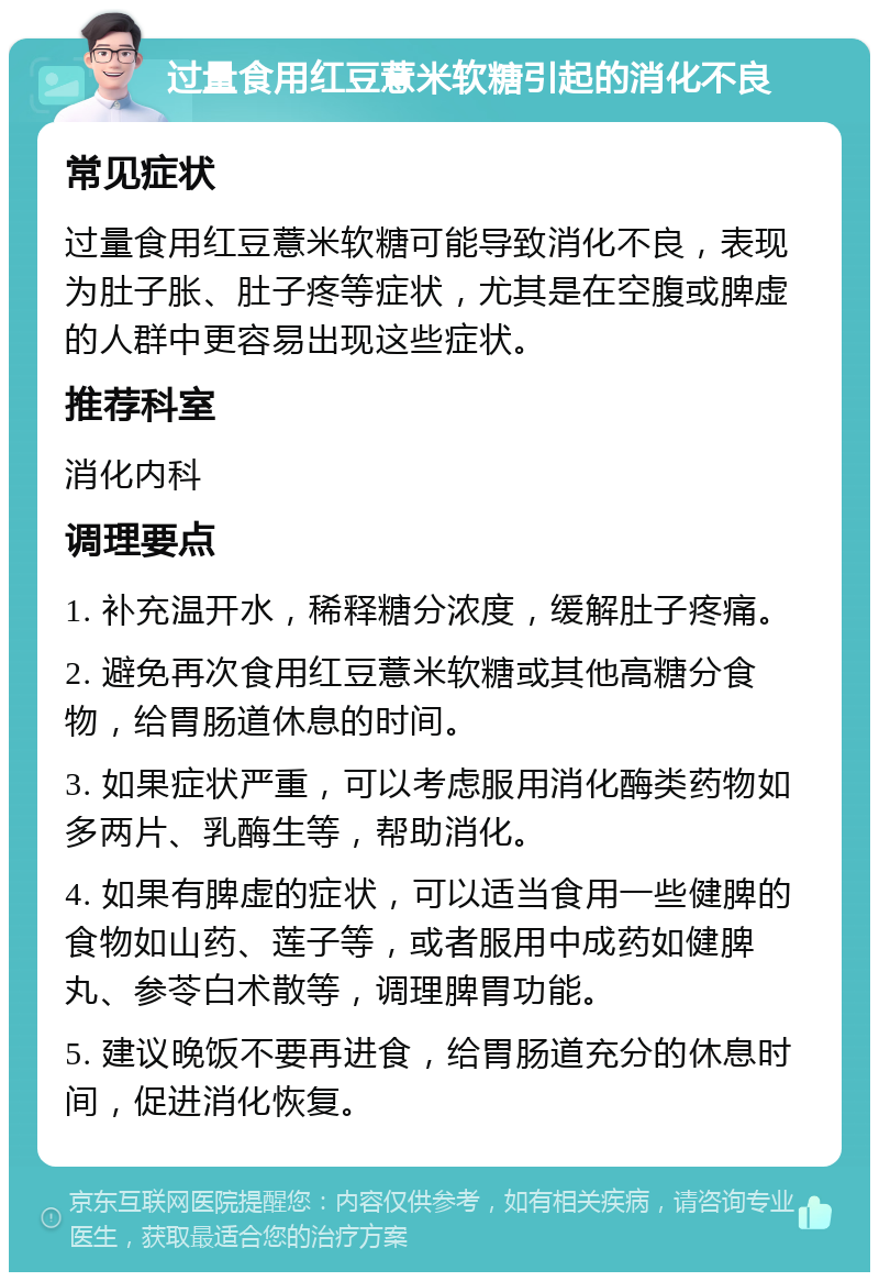 过量食用红豆薏米软糖引起的消化不良 常见症状 过量食用红豆薏米软糖可能导致消化不良，表现为肚子胀、肚子疼等症状，尤其是在空腹或脾虚的人群中更容易出现这些症状。 推荐科室 消化内科 调理要点 1. 补充温开水，稀释糖分浓度，缓解肚子疼痛。 2. 避免再次食用红豆薏米软糖或其他高糖分食物，给胃肠道休息的时间。 3. 如果症状严重，可以考虑服用消化酶类药物如多两片、乳酶生等，帮助消化。 4. 如果有脾虚的症状，可以适当食用一些健脾的食物如山药、莲子等，或者服用中成药如健脾丸、参苓白术散等，调理脾胃功能。 5. 建议晚饭不要再进食，给胃肠道充分的休息时间，促进消化恢复。