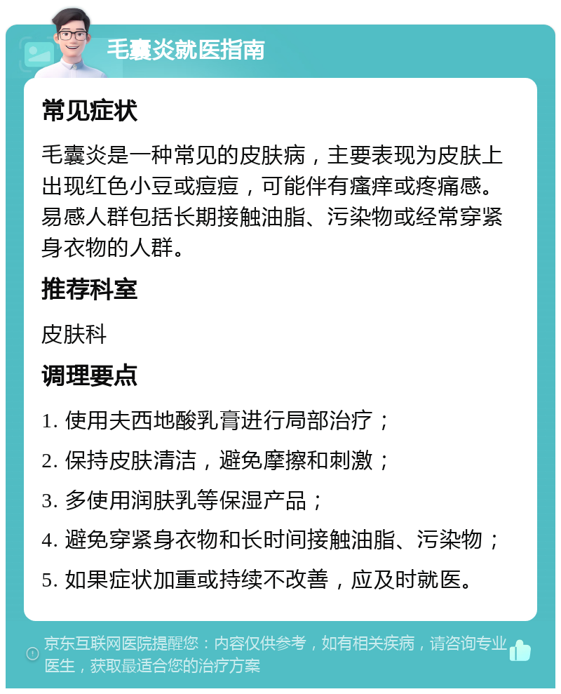 毛囊炎就医指南 常见症状 毛囊炎是一种常见的皮肤病，主要表现为皮肤上出现红色小豆或痘痘，可能伴有瘙痒或疼痛感。易感人群包括长期接触油脂、污染物或经常穿紧身衣物的人群。 推荐科室 皮肤科 调理要点 1. 使用夫西地酸乳膏进行局部治疗； 2. 保持皮肤清洁，避免摩擦和刺激； 3. 多使用润肤乳等保湿产品； 4. 避免穿紧身衣物和长时间接触油脂、污染物； 5. 如果症状加重或持续不改善，应及时就医。