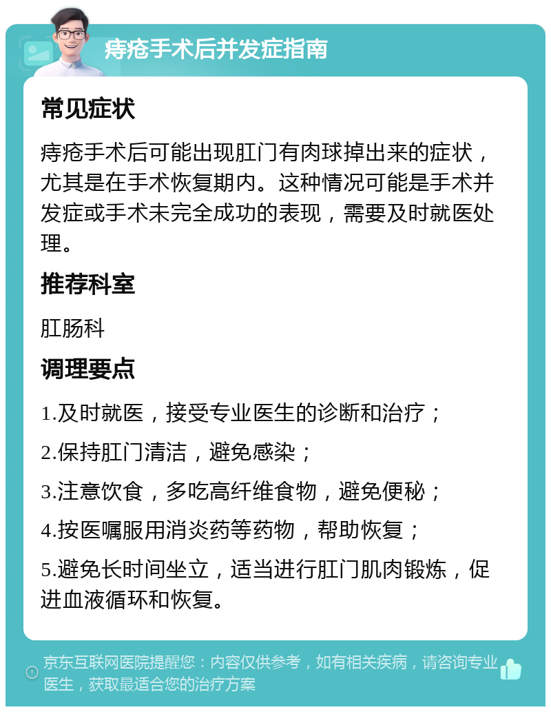 痔疮手术后并发症指南 常见症状 痔疮手术后可能出现肛门有肉球掉出来的症状，尤其是在手术恢复期内。这种情况可能是手术并发症或手术未完全成功的表现，需要及时就医处理。 推荐科室 肛肠科 调理要点 1.及时就医，接受专业医生的诊断和治疗； 2.保持肛门清洁，避免感染； 3.注意饮食，多吃高纤维食物，避免便秘； 4.按医嘱服用消炎药等药物，帮助恢复； 5.避免长时间坐立，适当进行肛门肌肉锻炼，促进血液循环和恢复。