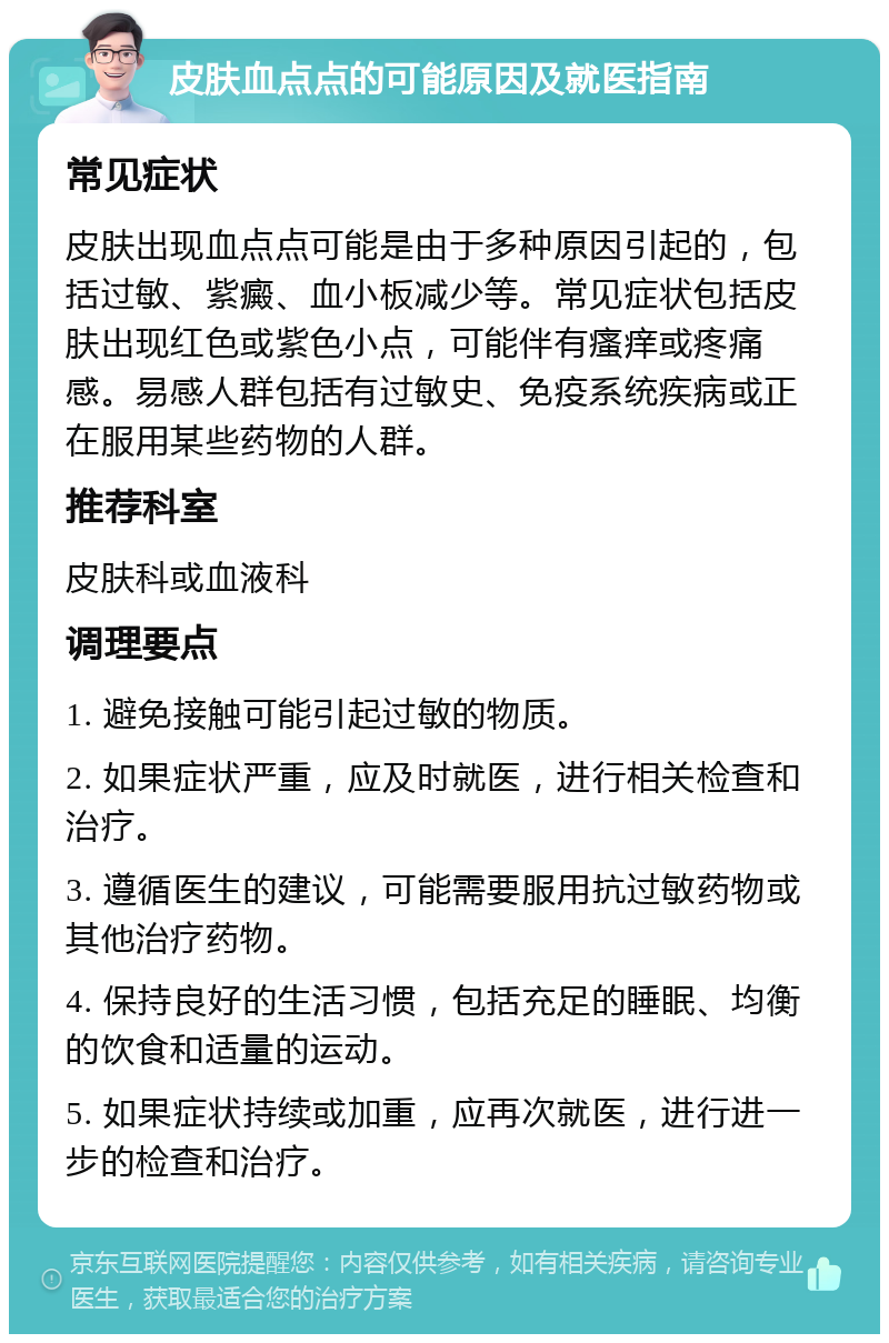 皮肤血点点的可能原因及就医指南 常见症状 皮肤出现血点点可能是由于多种原因引起的，包括过敏、紫癜、血小板减少等。常见症状包括皮肤出现红色或紫色小点，可能伴有瘙痒或疼痛感。易感人群包括有过敏史、免疫系统疾病或正在服用某些药物的人群。 推荐科室 皮肤科或血液科 调理要点 1. 避免接触可能引起过敏的物质。 2. 如果症状严重，应及时就医，进行相关检查和治疗。 3. 遵循医生的建议，可能需要服用抗过敏药物或其他治疗药物。 4. 保持良好的生活习惯，包括充足的睡眠、均衡的饮食和适量的运动。 5. 如果症状持续或加重，应再次就医，进行进一步的检查和治疗。