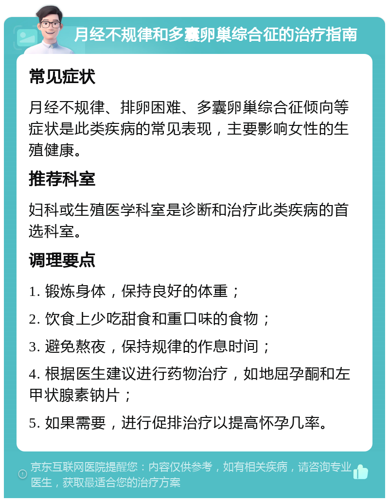 月经不规律和多囊卵巢综合征的治疗指南 常见症状 月经不规律、排卵困难、多囊卵巢综合征倾向等症状是此类疾病的常见表现，主要影响女性的生殖健康。 推荐科室 妇科或生殖医学科室是诊断和治疗此类疾病的首选科室。 调理要点 1. 锻炼身体，保持良好的体重； 2. 饮食上少吃甜食和重口味的食物； 3. 避免熬夜，保持规律的作息时间； 4. 根据医生建议进行药物治疗，如地屈孕酮和左甲状腺素钠片； 5. 如果需要，进行促排治疗以提高怀孕几率。