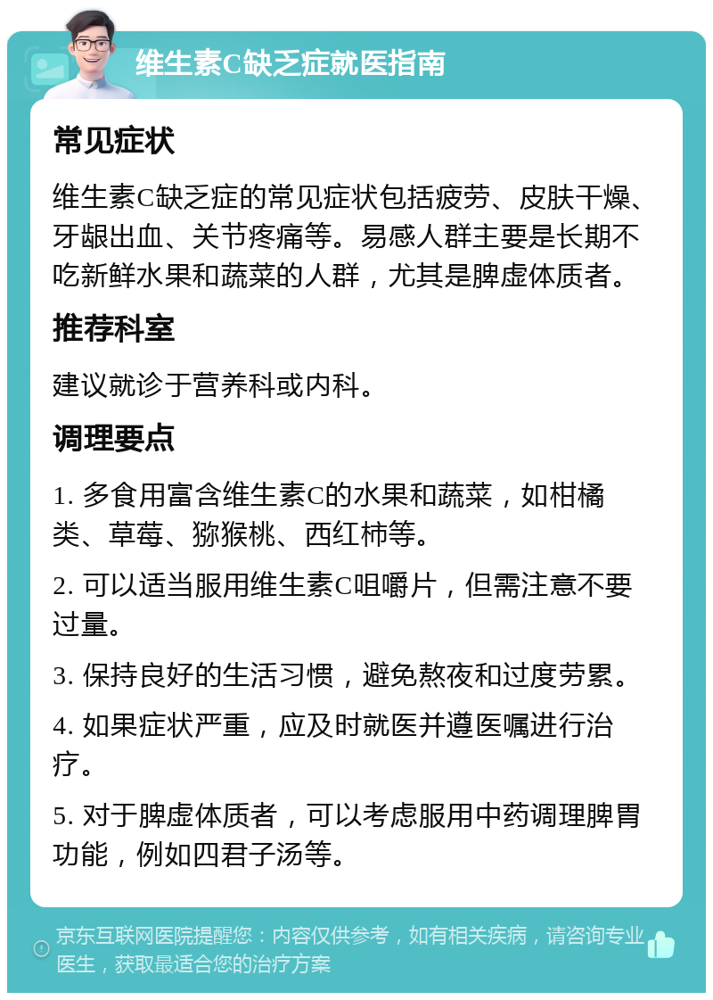 维生素C缺乏症就医指南 常见症状 维生素C缺乏症的常见症状包括疲劳、皮肤干燥、牙龈出血、关节疼痛等。易感人群主要是长期不吃新鲜水果和蔬菜的人群，尤其是脾虚体质者。 推荐科室 建议就诊于营养科或内科。 调理要点 1. 多食用富含维生素C的水果和蔬菜，如柑橘类、草莓、猕猴桃、西红柿等。 2. 可以适当服用维生素C咀嚼片，但需注意不要过量。 3. 保持良好的生活习惯，避免熬夜和过度劳累。 4. 如果症状严重，应及时就医并遵医嘱进行治疗。 5. 对于脾虚体质者，可以考虑服用中药调理脾胃功能，例如四君子汤等。