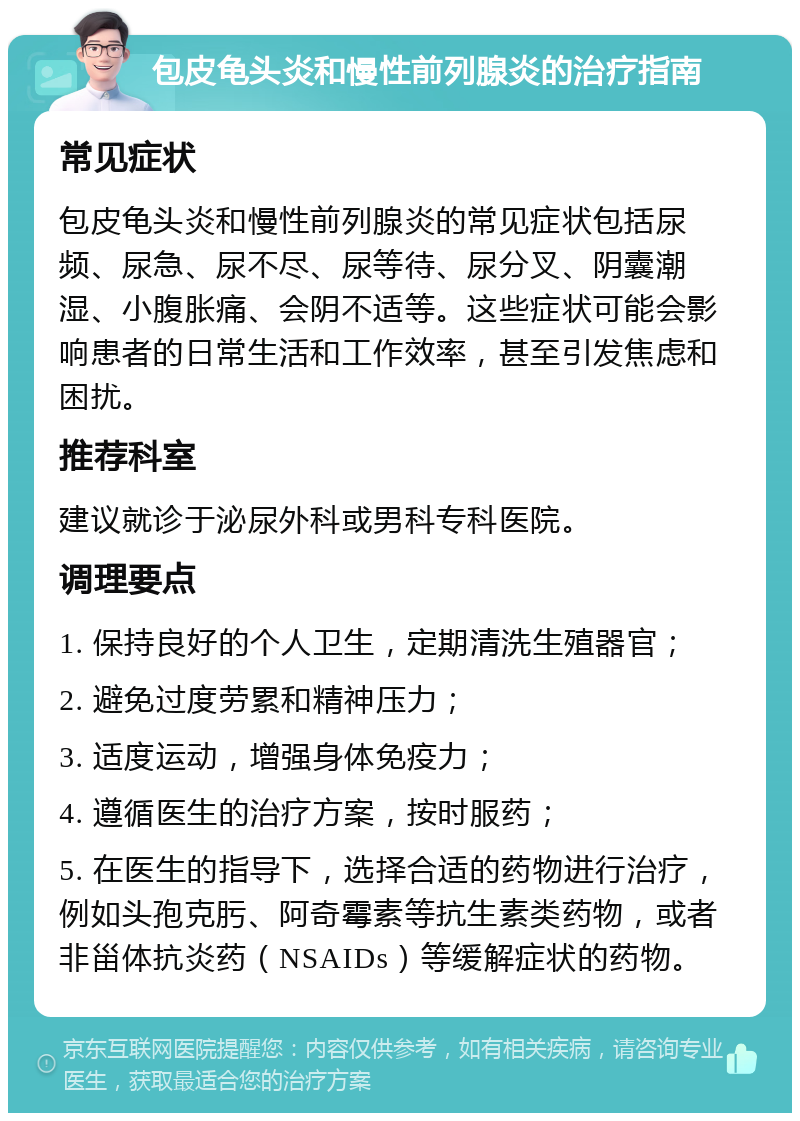 包皮龟头炎和慢性前列腺炎的治疗指南 常见症状 包皮龟头炎和慢性前列腺炎的常见症状包括尿频、尿急、尿不尽、尿等待、尿分叉、阴囊潮湿、小腹胀痛、会阴不适等。这些症状可能会影响患者的日常生活和工作效率，甚至引发焦虑和困扰。 推荐科室 建议就诊于泌尿外科或男科专科医院。 调理要点 1. 保持良好的个人卫生，定期清洗生殖器官； 2. 避免过度劳累和精神压力； 3. 适度运动，增强身体免疫力； 4. 遵循医生的治疗方案，按时服药； 5. 在医生的指导下，选择合适的药物进行治疗，例如头孢克肟、阿奇霉素等抗生素类药物，或者非甾体抗炎药（NSAIDs）等缓解症状的药物。