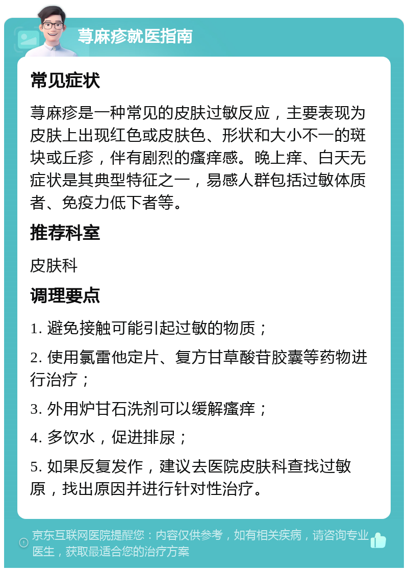 荨麻疹就医指南 常见症状 荨麻疹是一种常见的皮肤过敏反应，主要表现为皮肤上出现红色或皮肤色、形状和大小不一的斑块或丘疹，伴有剧烈的瘙痒感。晚上痒、白天无症状是其典型特征之一，易感人群包括过敏体质者、免疫力低下者等。 推荐科室 皮肤科 调理要点 1. 避免接触可能引起过敏的物质； 2. 使用氯雷他定片、复方甘草酸苷胶囊等药物进行治疗； 3. 外用炉甘石洗剂可以缓解瘙痒； 4. 多饮水，促进排尿； 5. 如果反复发作，建议去医院皮肤科查找过敏原，找出原因并进行针对性治疗。