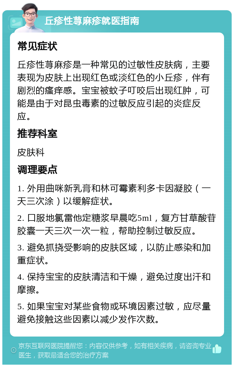 丘疹性荨麻疹就医指南 常见症状 丘疹性荨麻疹是一种常见的过敏性皮肤病，主要表现为皮肤上出现红色或淡红色的小丘疹，伴有剧烈的瘙痒感。宝宝被蚊子叮咬后出现红肿，可能是由于对昆虫毒素的过敏反应引起的炎症反应。 推荐科室 皮肤科 调理要点 1. 外用曲咪新乳膏和林可霉素利多卡因凝胶（一天三次涂）以缓解症状。 2. 口服地氯雷他定糖浆早晨吃5ml，复方甘草酸苷胶囊一天三次一次一粒，帮助控制过敏反应。 3. 避免抓挠受影响的皮肤区域，以防止感染和加重症状。 4. 保持宝宝的皮肤清洁和干燥，避免过度出汗和摩擦。 5. 如果宝宝对某些食物或环境因素过敏，应尽量避免接触这些因素以减少发作次数。