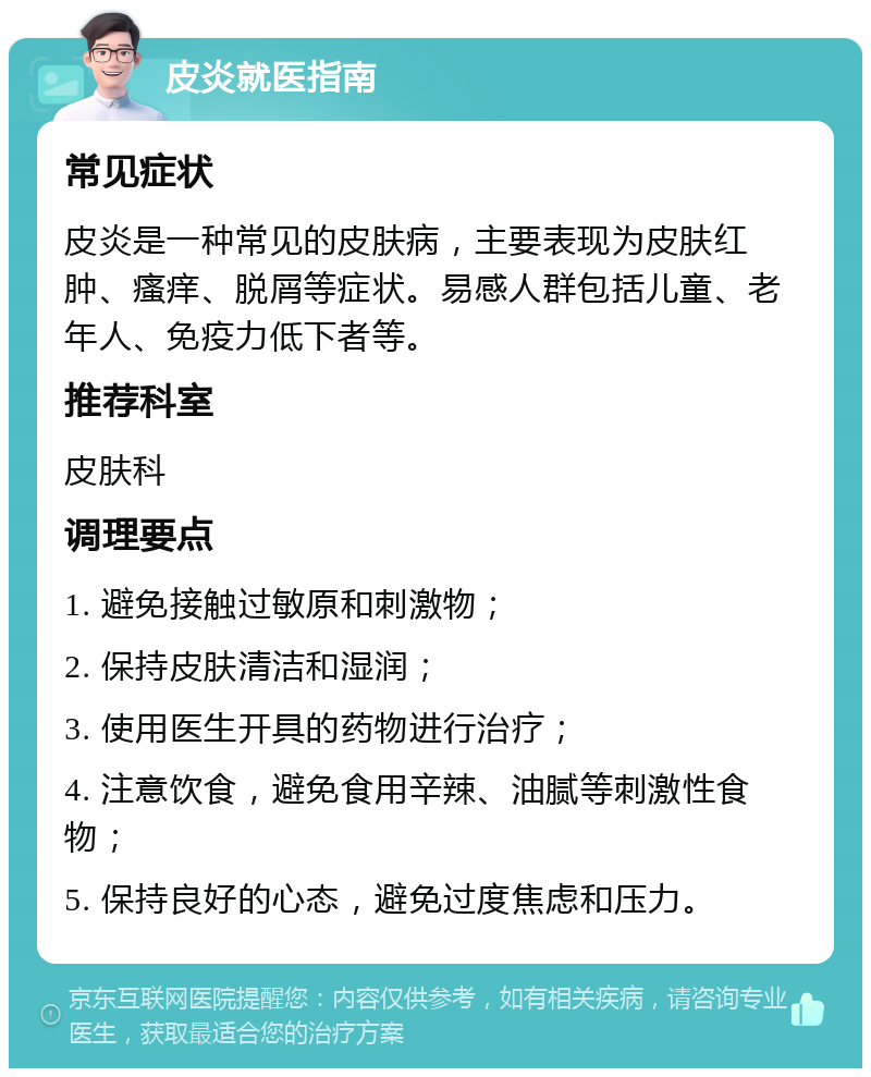 皮炎就医指南 常见症状 皮炎是一种常见的皮肤病，主要表现为皮肤红肿、瘙痒、脱屑等症状。易感人群包括儿童、老年人、免疫力低下者等。 推荐科室 皮肤科 调理要点 1. 避免接触过敏原和刺激物； 2. 保持皮肤清洁和湿润； 3. 使用医生开具的药物进行治疗； 4. 注意饮食，避免食用辛辣、油腻等刺激性食物； 5. 保持良好的心态，避免过度焦虑和压力。