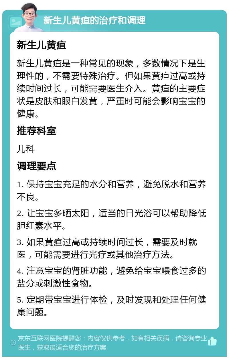 新生儿黄疸的治疗和调理 新生儿黄疸 新生儿黄疸是一种常见的现象，多数情况下是生理性的，不需要特殊治疗。但如果黄疸过高或持续时间过长，可能需要医生介入。黄疸的主要症状是皮肤和眼白发黄，严重时可能会影响宝宝的健康。 推荐科室 儿科 调理要点 1. 保持宝宝充足的水分和营养，避免脱水和营养不良。 2. 让宝宝多晒太阳，适当的日光浴可以帮助降低胆红素水平。 3. 如果黄疸过高或持续时间过长，需要及时就医，可能需要进行光疗或其他治疗方法。 4. 注意宝宝的肾脏功能，避免给宝宝喂食过多的盐分或刺激性食物。 5. 定期带宝宝进行体检，及时发现和处理任何健康问题。