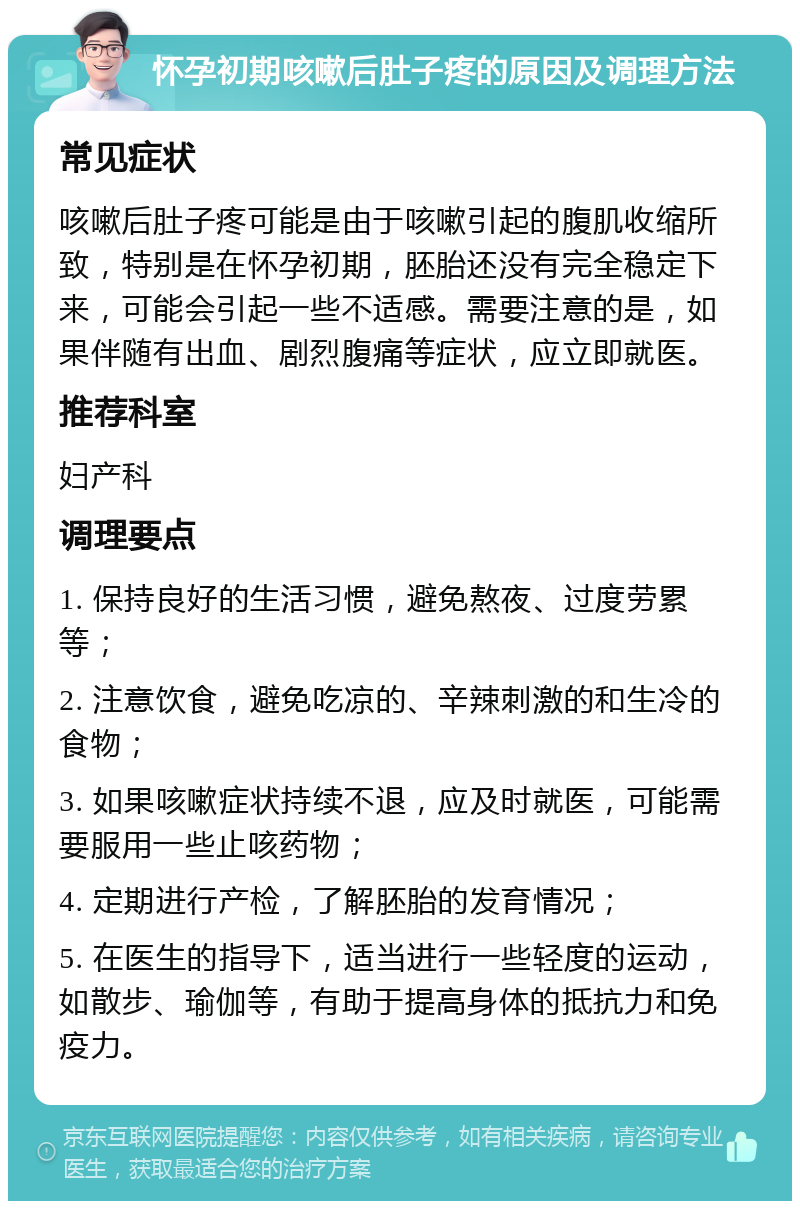 怀孕初期咳嗽后肚子疼的原因及调理方法 常见症状 咳嗽后肚子疼可能是由于咳嗽引起的腹肌收缩所致，特别是在怀孕初期，胚胎还没有完全稳定下来，可能会引起一些不适感。需要注意的是，如果伴随有出血、剧烈腹痛等症状，应立即就医。 推荐科室 妇产科 调理要点 1. 保持良好的生活习惯，避免熬夜、过度劳累等； 2. 注意饮食，避免吃凉的、辛辣刺激的和生冷的食物； 3. 如果咳嗽症状持续不退，应及时就医，可能需要服用一些止咳药物； 4. 定期进行产检，了解胚胎的发育情况； 5. 在医生的指导下，适当进行一些轻度的运动，如散步、瑜伽等，有助于提高身体的抵抗力和免疫力。