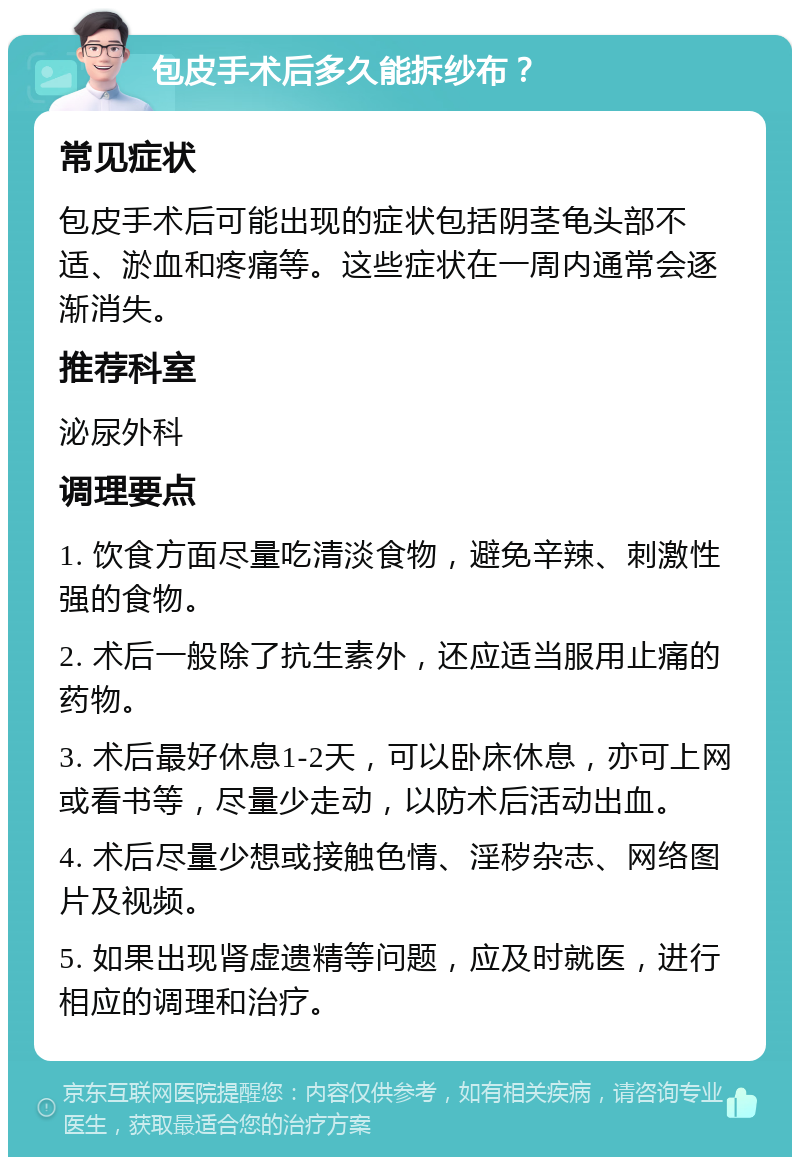 包皮手术后多久能拆纱布？ 常见症状 包皮手术后可能出现的症状包括阴茎龟头部不适、淤血和疼痛等。这些症状在一周内通常会逐渐消失。 推荐科室 泌尿外科 调理要点 1. 饮食方面尽量吃清淡食物，避免辛辣、刺激性强的食物。 2. 术后一般除了抗生素外，还应适当服用止痛的药物。 3. 术后最好休息1-2天，可以卧床休息，亦可上网或看书等，尽量少走动，以防术后活动出血。 4. 术后尽量少想或接触色情、淫秽杂志、网络图片及视频。 5. 如果出现肾虚遗精等问题，应及时就医，进行相应的调理和治疗。